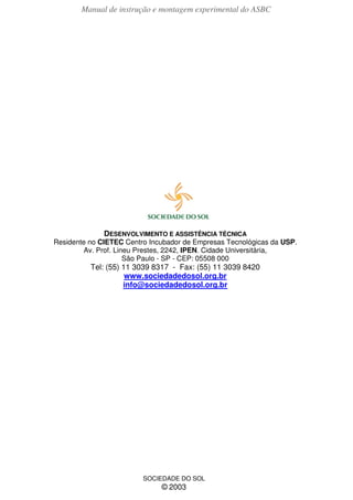 Manual de instrução e montagem experimental do ASBC
40 Sociedade do Sol
DESENVOLVIMENTO E ASSISTÊNCIA TÉCNICA
Residente no CIETEC Centro Incubador de Empresas Tecnológicas da USP.
Av. Prof. Lineu Prestes, 2242, IPEN. Cidade Universitária,
São Paulo - SP - CEP: 05508 000
Tel: (55) 11 3039 8317 - Fax: (55) 11 3039 8420
www.sociedadedosol.org.br
info@sociedadedosol.org.br
SOCIEDADE DO SOL
© 2003
 