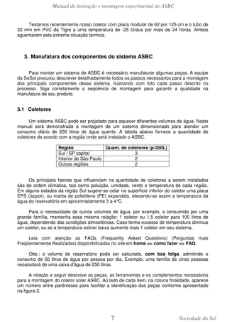 Manual de instrução e montagem experimental do ASBC
7 Sociedade do Sol
Testamos recentemente nosso coletor com placa modular de 62 por 125 cm e o tubo de
32 mm em PVC da Tigre a uma temperatura de -25 Graus por mais de 24 horas. Ambos
aguentaram esta extrema situação térmica.
3. Manufatura dos componentes do sistema ASBC
Para montar um sistema de ASBC é necessário manufaturar algumas peças. A equipe
da SoSol procurou descrever detalhadamente todos os passos necessários para a montagem
dos principais componentes desse sistema, ilustrando com foto cada passo descrito no
processo. Siga corretamente a seqüência de montagem para garantir a qualidade na
manufatura de seu produto.
3.1 Coletores
Um sistema ASBC pode ser projetado para aquecer diferentes volumes de água. Neste
manual será demonstrada a montagem de um sistema dimensionado para atender um
consumo diário de 200 litros de água quente. A tabela abaixo fornece a quantidade de
coletores de acordo com a região onde será instalado o ASBC.
Região Quant. de coletores (p/200L)
Sul / SP capital 3
Interior de São Paulo 2
Outras regiões 2
Os principais fatores que influenciam na quantidade de coletores a serem instalados
são de ordem climática, tais como poluição, umidade, vento e temperatura de cada região.
Em alguns estados da região Sul sugere-se colar na superfície inferior do coletor uma placa
EPS (isopor), ou manta de polietileno (PE) expandido, elevando-se assim a temperatura da
água do reservatório em aproximadamente 3 a 4°C.
Para a necessidade de outros volumes de água, por exemplo, a consumida por uma
grande família, mantenha essa mesma relação: 1 coletor ou 1,5 coletor para 100 litros de
água, dependendo das condições atmosféricas. Caso tenha excesso de temperatura diminua
um coletor, ou se a temperatura estiver baixa aumente mais 1 coletor em seu sistema.
Leia com atenção as FAQs (Frequently Asked Questions) (Perguntas mais
Freqüentemente Realizadas) disponibilizadas no site em home => como fazer => FAQ.
Obs.: o volume do reservatório pode ser calculado, com boa folga, admitindo o
consumo de 50 litros de água por pessoa por dia. Exemplo: uma família de cinco pessoas
necessitará de uma caixa d’água de 250 litros.
A relação a seguir descreve as peças, as ferramentas e os complementos necessários
para a montagem do coletor solar ASBC. Ao lado de cada item, na coluna finalidade, aparece
um número entre parênteses para facilitar a identificação das peças conforme apresentado
na figura 2.
 