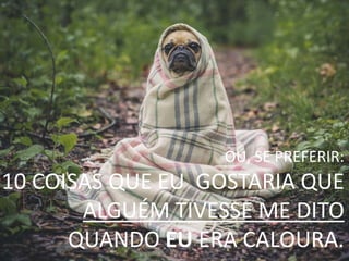 OU, SE PREFERIR:
10 COISAS QUE EU GOSTARIA QUE
ALGUÉM TIVESSE ME DITO
QUANDO EU ERA CALOURA.
 