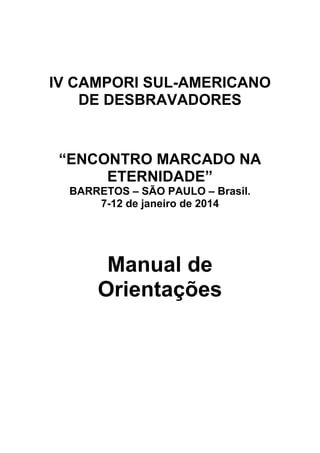 IV CAMPORI SUL-AMERICANO
    DE DESBRAVADORES


 “ENCONTRO MARCADO NA
      ETERNIDADE”
  BARRETOS – SÃO PAULO – Brasil.
      7-12 de janeiro de 2014




       Manual de
      Orientações
 