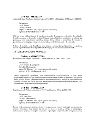 Cód. 320 - MEDICINA
Autorizado pela Resolução Consepe/Uesb n.º 82/2008, publicada no D.O.E. de 23/12/2008.
Bacharelado
Local: Jequié
Duração: 6 anos
Vagas: 14 (Diurno) + 03 vagas (quotas adicionais)
Ingresso: 1º Período Letivo de 2016
Objetiva formar médico(a) capaz de atender às demandas de saúde com visão crítica da realidade,
levando em conta as dimensões epidemiológicas, sociais, históricas, econômicas e culturais da
população, com competências científica, técnica, ética, política e humanística de maneira a
possibilitar sua participação em ações transformadoras no âmbito da saúde e da sociedade.
O Curso de medicina será oferecido no turno diurno, em tempo integral (matutino e vespertino),
durante o qual não terá o aluno disponibilidade de tempo para o exercício de outra atividade.
1.4 - ÁREA DE CIÊNCIAS AGRÁRIAS
Cód 401 - AGRONOMIA
Reconhecido pela Portaria Ministerial n.º 59/90, publicada no D.O.U. de 12/2/1990.
Bacharelado
Local: Vitória da Conquista
Duração: 10 semestres
Vagas: 20 (Diurno) + 03 vagas (quotas adicionais)
Ingresso: 1º Período Letivo de 2016
Formar engenheiros agrônomos com conhecimentos técnico-científicos e com visão
socioeconômica e política que permitam uma atuação efetiva e eficiente na Região do Sudoeste da
Bahia. O curso propicia condições favoráveis ao desenvolvimento e divulgação do conhecimento
científico, referente às Ciências Agrárias, por meio da implementação de projetos de pesquisa e de
extensão com a participação efetiva de estudantes.
Cód. 403 - ZOOTECNIA
Reconhecido pela Portaria Ministerial n.º 447/91, publicada no D.O.U. de 18/3/1991.
Bacharelado
Local: Itapetinga
Duração: 09 semestres
Vagas: 14 (Diurno) + 03 vagas (quotas adicionais)
Ingresso: 1º Período Letivo de 2016
Formar profissionais para atuar em todos os processos que visam à exploração econômica dos
animais domésticos. Essa atuação deverá ser por meio de manejo, nutrição e alimentação,
melhoramento genético, instalações adequadas e reprodução, em propriedades e empresas rurais,
 