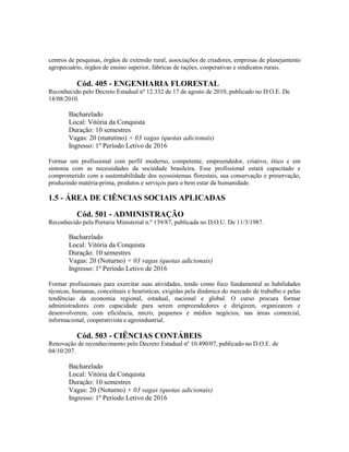 centros de pesquisas, órgãos de extensão rural, associações de criadores, empresas de planejamento
agropecuário, órgãos de ensino superior, fábricas de rações, cooperativas e sindicatos rurais.
Cód. 405 - ENGENHARIA FLORESTAL
Reconhecido pelo Decreto Estadual nº 12.332 de 17 de agosto de 2010, publicado no D.O.E. De
18/08/2010.
Bacharelado
Local: Vitória da Conquista
Duração: 10 semestres
Vagas: 20 (matutino) + 03 vagas (quotas adicionais)
Ingresso: 1º Período Letivo de 2016
Formar um profissional com perfil moderno, competente, empreendedor, criativo, ético e em
sintonia com as necessidades da sociedade brasileira. Esse profissional estará capacitado e
comprometido com a sustentabilidade dos ecossistemas florestais, sua conservação e preservação,
produzindo matéria-prima, produtos e serviços para o bem estar da humanidade.
1.5 - ÁREA DE CIÊNCIAS SOCIAIS APLICADAS
Cód. 501 - ADMINISTRAÇÃO
Reconhecido pela Portaria Ministerial n.º 139/87, publicada no D.O.U. De 11/3/1987.
Bacharelado
Local: Vitória da Conquista
Duração: 10 semestres
Vagas: 20 (Noturno) + 03 vagas (quotas adicionais)
Ingresso: 1º Período Letivo de 2016
Formar profissionais para exercitar suas atividades, tendo como foco fundamental as habilidades
técnicas, humanas, conceituais e heurísticas, exigidas pela dinâmica do mercado de trabalho e pelas
tendências da economia regional, estadual, nacional e global. O curso procura formar
administradores com capacidade para serem empreendedores e dirigirem, organizarem e
desenvolverem, com eficiência, micro, pequenos e médios negócios, nas áreas comercial,
informacional, cooperativista e agroindustrial.
Cód. 503 - CIÊNCIAS CONTÁBEIS
Renovação de reconhecimento pelo Decreto Estadual nº 10.490/07, publicado no D.O.E. de
04/10/207.
Bacharelado
Local: Vitória da Conquista
Duração: 10 semestres
Vagas: 20 (Noturno) + 03 vagas (quotas adicionais)
Ingresso: 1º Período Letivo de 2016
 