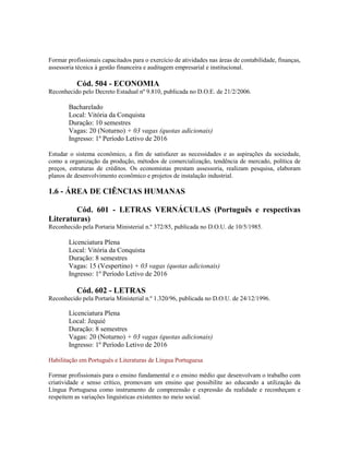 Formar profissionais capacitados para o exercício de atividades nas áreas de contabilidade, finanças,
assessoria técnica à gestão financeira e auditagem empresarial e institucional.
Cód. 504 - ECONOMIA
Reconhecido pelo Decreto Estadual nº 9.810, publicada no D.O.E. de 21/2/2006.
Bacharelado
Local: Vitória da Conquista
Duração: 10 semestres
Vagas: 20 (Noturno) + 03 vagas (quotas adicionais)
Ingresso: 1º Período Letivo de 2016
Estudar o sistema econômico, a fim de satisfazer as necessidades e as aspirações da sociedade,
como a organização da produção, métodos de comercialização, tendência de mercado, política de
preços, estruturas de créditos. Os economistas prestam assessoria, realizam pesquisa, elaboram
planos de desenvolvimento econômico e projetos de instalação industrial.
1.6 - ÁREA DE CIÊNCIAS HUMANAS
Cód. 601 - LETRAS VERNÁCULAS (Português e respectivas
Literaturas)
Reconhecido pela Portaria Ministerial n.º 372/85, publicada no D.O.U. de 10/5/1985.
Licenciatura Plena
Local: Vitória da Conquista
Duração: 8 semestres
Vagas: 15 (Vespertino) + 03 vagas (quotas adicionais)
Ingresso: 1º Período Letivo de 2016
Cód. 602 - LETRAS
Reconhecido pela Portaria Ministerial n.º 1.320/96, publicada no D.O.U. de 24/12/1996.
Licenciatura Plena
Local: Jequié
Duração: 8 semestres
Vagas: 20 (Noturno) + 03 vagas (quotas adicionais)
Ingresso: 1º Período Letivo de 2016
Habilitação em Português e Literaturas de Língua Portuguesa
Formar profissionais para o ensino fundamental e o ensino médio que desenvolvam o trabalho com
criatividade e senso crítico, promovam um ensino que possibilite ao educando a utilização da
Língua Portuguesa como instrumento de compreensão e expressão da realidade e reconheçam e
respeitem as variações linguísticas existentes no meio social.
 