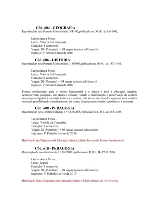 Cód. 604 - GEOGRAFIA
Reconhecido pela Portaria Ministerial n.º 833/92, publicada no D.O.U. de 8/6/1992.
Licenciatura Plena
Local: Vitória da Conquista
Duração: 8 semestres
Vagas: 20 (Matutino) + 03 vagas (quotas adicionais)
Ingresso: 1º Período Letivo de 2016
Cód. 606 - HISTÓRIA
Reconhecido pela Portaria Ministerial n.º 1.070/92, publicada no D.O.U. de 15/7/1992.
Licenciatura Plena
Local: Vitória da Conquista
Duração: 8 semestres
Vagas: 20 (Noturno) + 03 vagas (quotas adicionais)
Ingresso: 1º Período Letivo de 2016
Formar profissionais para o ensino fundamental e o médio e para a educação superior,
desenvolvendo pesquisas, atividades e estudos, visando à identificação e conservação de acervos
documentais ligados à memória histórica e cultural, não só em nível local e regional, mas também
nacional, possibilitando o conhecimento do tempo, dos processos sociais, econômicos e culturais.
Cód. 608 - PEDAGOGIA
Reconhecido pelo Decreto Estadual n.º 9.522/2005, publicado no D.O.E. de 24/8/2005.
Licenciatura Plena
Local: Vitória da Conquista
Duração: 8 semestres
Vagas: 20 (Matutino) + 03 vagas (quotas adicionais)
Ingresso: 1º Período Letivo de 2016
Habilitação em Magistério da Educação Infantil e Séries Iniciais do Ensino Fundamental.
Cód. 610 - PEDAGOGIA
Renovação de reconhecimento 11.326/2008, publicado no D.O.E. De 19.11.2008.
Licenciatura Plena
Local: Jequié
Duração: 8 semestres
Vagas: 20 (Matutino) + 03 vagas (quotas adicionais)
Ingresso: 1º Período Letivo de 2016
Habilitação Geral Magistério em Educação Infantil e Séries Iniciais de 1ª a 4ª séries.
 