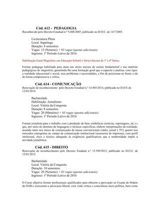 Cód. 612 - PEDAGOGIA
Reconhecido pelo Decreto Estadual n.º 9.488/2005, publicado no D.O.U. de 14/7/2005.
Licenciatura Plena
Local: Itapetinga
Duração: 8 semestres
Vagas: 15 (Noturno) + 03 vagas (quotas adicionais)
Ingresso: 1º Período Letivo de 2016
Habilitação Geral Magistério em Educação Infantil e Séries Iniciais de 1ª a 4ª Séries.
Formar pedagogo habilitado para atuar nas séries iniciais do ensino fundamental e nas matérias
pedagógicas do magistério, garantindo-lhe uma formação geral que o capacite a analisar, com rigor,
a realidade educacional e social, seus problemas e necessidades, a fim de posicionar-se frente a ela
de forma compreensiva e crítica.
Cód. 614 - COMUNICAÇÃO
Renovação de reconhecimento pelo Decreto Estadual n.º 14.985/2014, publicado no D.O.E de
12/03/2014.
Bacharelado
Habilitação: Jornalismo
Local: Vitória da Conquista
Duração: 8 semestres
Vagas: 20 (Matutino) + 03 vagas (quotas adicionais)
Ingresso: 1º Período Letivo de 2016
Formar jornalista para o trabalho com a produção de bens simbólicos (notícias, reportagens, etc.) e
que, por meio do domínio de linguagens e técnicas específicas, elabore interpretações da realidade,
atuando tanto nos meios de comunicação de massa convencionais (rádio, jornal e TV) quanto nos
mercados emergentes no campo da comunicação institucional (assessoria de imprensa), com perfil
intelectual, ético e técnico adequado às exigências qualificativas que a modernidade impõe à
atividade jornalística.
Cód. 615 - DIREITO
Renovação de reconhecimento pelo Decreto Estadual n.º 13.589/2012, publicado no D.O.E. de
15/01/2012.
Bacharelado
Local: Vitória da Conquista
Duração: 10 semestres
Vagas: 20 (Noturno) + 03 vagas (quotas adicionais)
Ingresso: 1º Período Letivo de 2016
O Curso objetiva formar profissionais qualificados para obterem a aprovação no Exame de Ordem
da OAB e exercerem a advocacia liberal, com visão crítica e consciência sócio-política, bem como
 
