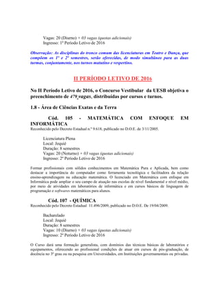 Vagas: 20 (Diurno) + 03 vagas (quotas adicionais)
Ingresso: 1º Período Letivo de 2016
Observação: As disciplinas do tronco comum das licenciaturas em Teatro e Dança, que
compõem os 1º e 2º semestres, serão oferecidas, de modo simultâneo para as duas
turmas, conjuntamente, nos turnos matutino e vespertino.
II PERÍODO LETIVO DE 2016
No II Período Letivo de 2016, o Concurso Vestibular da UESB objetiva o
preenchimento de 479 vagas, distribuídas por cursos e turnos.
1.8 - Área de Ciências Exatas e da Terra
Cód. 105 - MATEMÁTICA COM ENFOQUE EM
INFORMÁTICA
Reconhecido pelo Decreto Estadual n.º 9.618, publicado no D.O.E. de 3/11/2005.
Licenciatura Plena
Local: Jequié
Duração: 8 semestres
Vagas: 20 (Noturno) + 03 vagas (quotas adicionais)
Ingresso: 2º Período Letivo de 2016
Formar profissionais com sólidos conhecimentos em Matemática Pura e Aplicada, bem como
destacar a importância do computador como ferramenta tecnológica e facilitadora da relação
ensino-aprendizagem na educação matemática. O licenciado em Matemática com enfoque em
Informática pode ampliar o seu campo de atuação nas escolas de nível fundamental e nível médio,
por meio de atividades em laboratórios de informática e em cursos básicos de linguagem de
programação e softwares matemáticos para alunos.
Cód. 107 - QUÍMICA
Reconhecido pelo Decreto Estadual 11.496/2009, publicado no D.O.E. De 19/04/2009.
Bacharelado
Local: Jequié
Duração: 8 semestres
Vagas: 10 (Diurno) + 03 vagas (quotas adicionais)
Ingresso: 2º Período Letivo de 2016
O Curso dará uma formação generalista, com domínios das técnicas básicas de laboratórios e
equipamentos, oferecendo ao profissional condições de atuar em cursos de pós-graduação, de
docência no 3º grau ou na pesquisa em Universidades, em Instituições governamentais ou privadas.
 