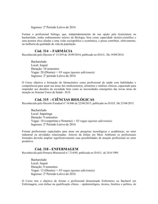 Ingresso: 2º Período Letivo de 2016
Formar o profissional biólogo, que, independentemente da sua opção pela licenciatura ou
bacharelado, tenha embasamento teórico da Biologia, bem como capacidade técnico-científica e
uma postura ética aliadas a uma visão sociopolítica e econômica, e possa contribuir, efetivamente,
na melhoria da qualidade de vida da população.
Cód. 314 - FARMÁCIA
Reconhecido pelo Decreto nº 15.439 de 18/09/2014, publicado no D.O.U. De 19/09/2014.
Bacharelado
Local: Jequié
Duração: 10 semestres
Vagas: 20 (Diurno) + 03 vagas (quotas adicionais)
Ingresso: 2º período Letivo de 2016
O Curso objetiva a formação do farmacêutico como profissional da saúde com habilidades e
competências para atuar nas áreas dos medicamentos, alimentos e análises clínicas, capacitado para
responder aos desafios da sociedade bem como as necessidades emergentes das novas áreas de
atuação no Sistema Único de Saúde - SUS.
Cód. 315 - CIÊNCIAS BIOLÓGICAS
Reconhecido pelo Decreto Estadual nº 16.046 de 22/04/2015, publicado no D.O.E. De 23/04/2015.
Bacharelado
Local: Itapetinga
Duração: 9 semestres
Vagas: 10 (vespertino e Noturno) + 03 vagas (quotas adicionais)
Ingresso: 2º Período Letivo de 2016
Formar profissionais capacitados para atuar em pesquisas tecnológicas e acadêmicas, no setor
industrial ou atividades relacionadas. Através da ênfase em Meio Ambiente os profissionais
formados deverão ampliar significativamente suas possibilidades de atuação profissional no setor
produtivo.
Cód. 318 - ENFERMAGEM
Reconhecido pela Portaria Ministerial n.º 214/89, publicada no D.O.U. de 24/4/1989.
Bacharelado
Local: Jequié
Duração: 9 semestres
Vagas: 13 (Diurno) + 03 vagas (quotas adicionais)
Ingresso: 2º Período Letivo de 2016
O Curso tem o objetivo de formar o profissional denominado Enfermeiro ou Bacharel em
Enfermagem, com ênfase na qualificação clínica – epidemiológica, técnica, bioética e política, de
 