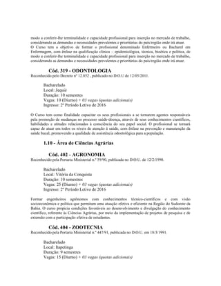 modo a conferir-lhe terminalidade e capacidade profissional para inserção no mercado de trabalho,
considerando as demandas e necessidades prevalentes e prioritárias do país/região onde irá atuar.
O Curso tem o objetivo de formar o profissional denominado Enfermeiro ou Bacharel em
Enfermagem, com ênfase na qualificação clínica – epidemiológica, técnica, bioética e política, de
modo a conferir-lhe terminalidade e capacidade profissional para inserção no mercado de trabalho,
considerando as demandas e necessidades prevalentes e prioritárias do país/região onde irá atuar.
Cód. 319 - ODONTOLOGIA
Reconhecido pelo Decreto nº 12.852 , publicado no D.O.U de 12/05/2011.
Bacharelado
Local: Jequié
Duração: 10 semestres
Vagas: 10 (Diurno) + 03 vagas (quotas adicionais)
Ingresso: 2º Período Letivo de 2016
O Curso tem como finalidade capacitar os seus profissionais a se tornarem agentes responsáveis
pela promoção de mudanças no processo saúde-doença, através de seus conhecimentos científicos,
habilidades e atitudes relacionadas à consciência do seu papel social. O profissional se tornará
capaz de atuar em todos os níveis de atenção à saúde, com ênfase na prevenção e manutenção da
saúde bucal, promovendo a qualidade de assistência odontológica para a população.
1.10 - Área de Ciências Agrárias
Cód. 402 - AGRONOMIA
Reconhecido pela Portaria Ministerial n.º 59/90, publicada no D.O.U. de 12/2/1990.
Bacharelado
Local: Vitória da Conquista
Duração: 10 semestres
Vagas: 25 (Diurno) + 03 vagas (quotas adicionais)
Ingresso: 2º Período Letivo de 2016
Formar engenheiros agrônomos com conhecimentos técnico-científicos e com visão
socioeconômica e política que permitam uma atuação efetiva e eficiente na Região do Sudoeste da
Bahia. O curso propicia condições favoráveis ao desenvolvimento e divulgação do conhecimento
científico, referente às Ciências Agrárias, por meio da implementação de projetos de pesquisa e de
extensão com a participação efetiva de estudantes.
Cód. 404 - ZOOTECNIA
Reconhecido pela Portaria Ministerial n.º 447/91, publicada no D.O.U. em 18/3/1991.
Bacharelado
Local: Itapetinga
Duração: 9 semestres
Vagas: 15 (Diurno) + 03 vagas (quotas adicionais)
 