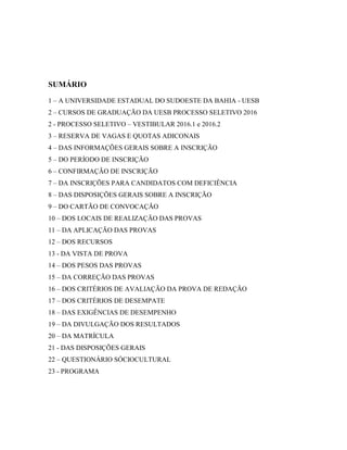 SUMÁRIO
1 – A UNIVERSIDADE ESTADUAL DO SUDOESTE DA BAHIA - UESB
2 – CURSOS DE GRADUAÇÃO DA UESB PROCESSO SELETIVO 2016
2 - PROCESSO SELETIVO – VESTIBULAR 2016.1 e 2016.2
3 – RESERVA DE VAGAS E QUOTAS ADICONAIS
4 – DAS INFORMAÇÕES GERAIS SOBRE A INSCRIÇÃO
5 – DO PERÍODO DE INSCRIÇÃO
6 – CONFIRMAÇÃO DE INSCRIÇÃO
7 – DA INSCRIÇÕES PARA CANDIDATOS COM DEFICIÊNCIA
8 – DAS DISPOSIÇÕES GERAIS SOBRE A INSCRIÇÃO
9 – DO CARTÃO DE CONVOCAÇÃO
10 – DOS LOCAIS DE REALIZAÇÃO DAS PROVAS
11 – DA APLICAÇÃO DAS PROVAS
12 – DOS RECURSOS
13 - DA VISTA DE PROVA
14 – DOS PESOS DAS PROVAS
15 – DA CORREÇÃO DAS PROVAS
16 – DOS CRITÉRIOS DE AVALIAÇÃO DA PROVA DE REDAÇÃO
17 – DOS CRITÉRIOS DE DESEMPATE
18 – DAS EXIGÊNCIAS DE DESEMPENHO
19 – DA DIVULGAÇÃO DOS RESULTADOS
20 – DA MATRÍCULA
21 - DAS DISPOSIÇÕES GERAIS
22 – QUESTIONÁRIO SÓCIOCULTURAL
23 - PROGRAMA
 