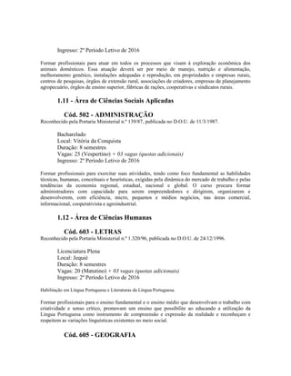 Ingresso: 2º Período Letivo de 2016
Formar profissionais para atuar em todos os processos que visam à exploração econômica dos
animais domésticos. Essa atuação deverá ser por meio de manejo, nutrição e alimentação,
melhoramento genético, instalações adequadas e reprodução, em propriedades e empresas rurais,
centros de pesquisas, órgãos de extensão rural, associações de criadores, empresas de planejamento
agropecuário, órgãos de ensino superior, fábricas de rações, cooperativas e sindicatos rurais.
1.11 - Área de Ciências Sociais Aplicadas
Cód. 502 - ADMINISTRAÇÃO
Reconhecido pela Portaria Ministerial n.º 139/87, publicada no D.O.U. de 11/3/1987.
Bacharelado
Local: Vitória da Conquista
Duração: 8 semestres
Vagas: 25 (Vespertino) + 03 vagas (quotas adicionais)
Ingresso: 2º Período Letivo de 2016
Formar profissionais para exercitar suas atividades, tendo como foco fundamental as habilidades
técnicas, humanas, conceituais e heurísticas, exigidas pela dinâmica do mercado de trabalho e pelas
tendências da economia regional, estadual, nacional e global. O curso procura formar
administradores com capacidade para serem empreendedores e dirigirem, organizarem e
desenvolverem, com eficiência, micro, pequenos e médios negócios, nas áreas comercial,
informacional, cooperativista e agroindustrial.
1.12 - Área de Ciências Humanas
Cód. 603 - LETRAS
Reconhecido pela Portaria Ministerial n.º 1.320/96, publicada no D.O.U. de 24/12/1996.
Licenciatura Plena
Local: Jequié
Duração: 8 semestres
Vagas: 20 (Matutino) + 03 vagas (quotas adicionais)
Ingresso: 2º Período Letivo de 2016
Habilitação em Língua Portuguesa e Literaturas da Língua Portuguesa.
Formar profissionais para o ensino fundamental e o ensino médio que desenvolvam o trabalho com
criatividade e senso crítico, promovam um ensino que possibilite ao educando a utilização da
Língua Portuguesa como instrumento de compreensão e expressão da realidade e reconheçam e
respeitem as variações linguísticas existentes no meio social.
Cód. 605 - GEOGRAFIA
 
