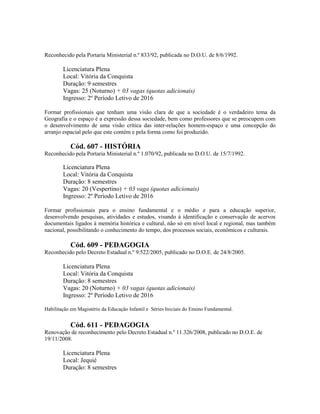 Reconhecido pela Portaria Ministerial n.º 833/92, publicada no D.O.U. de 8/6/1992.
Licenciatura Plena
Local: Vitória da Conquista
Duração: 9 semestres
Vagas: 25 (Noturno) + 03 vagas (quotas adicionais)
Ingresso: 2º Período Letivo de 2016
Formar profissionais que tenham uma visão clara de que a sociedade é o verdadeiro tema da
Geografia e o espaço é a expressão dessa sociedade, bem como professores que se preocupem com
o desenvolvimento de uma visão crítica das inter-relações homem-espaço e uma concepção do
arranjo espacial pelo que este contém e pela forma como foi produzido.
Cód. 607 - HISTÓRIA
Reconhecido pela Portaria Ministerial n.º 1.070/92, publicada no D.O.U. de 15/7/1992.
Licenciatura Plena
Local: Vitória da Conquista
Duração: 8 semestres
Vagas: 20 (Vespertino) + 03 vaga (quotas adicionais)
Ingresso: 2º Período Letivo de 2016
Formar profissionais para o ensino fundamental e o médio e para a educação superior,
desenvolvendo pesquisas, atividades e estudos, visando à identificação e conservação de acervos
documentais ligados à memória histórica e cultural, não só em nível local e regional, mas também
nacional, possibilitando o conhecimento do tempo, dos processos sociais, econômicos e culturais.
Cód. 609 - PEDAGOGIA
Reconhecido pelo Decreto Estadual n.º 9.522/2005, publicado no D.O.E. de 24/8/2005.
Licenciatura Plena
Local: Vitória da Conquista
Duração: 8 semestres
Vagas: 20 (Noturno) + 03 vagas (quotas adicionais)
Ingresso: 2º Período Letivo de 2016
Habilitação em Magistério da Educação Infantil e Séries Iniciais do Ensino Fundamental.
Cód. 611 - PEDAGOGIA
Renovação de reconhecimento pelo Decreto Estadual n.º 11.326/2008, publicado no D.O.E. de
19/11/2008.
Licenciatura Plena
Local: Jequié
Duração: 8 semestres
 