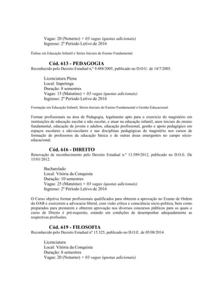 Vagas: 20 (Noturno) + 03 vagas (quotas adicionais)
Ingresso: 2º Período Letivo de 2016
Ênfase em Educação Infantil e Séries Iniciais do Ensino Fundamental.
Cód. 613 - PEDAGOGIA
Reconhecido pelo Decreto Estadual n.º 9.488/2005, publicado no D.O.U. de 14/7/2005.
Licenciatura Plena
Local: Itapetinga
Duração: 8 semestres
Vagas: 15 (Matutino) + 03 vagas (quotas adicionais)
Ingresso: 2º Período Letivo de 2016
Formação em Educação Infantil, Séries Iniciais do Ensino Fundamental e Gestão Educacional.
Formar profissionais na área de Pedagogia, legalmente apto para o exercício do magistério em
instituições de educação escolar e não escolar, e atuar na educação infantil, anos iniciais do ensino
fundamental, educação de jovens e adultos, educação profissional, gestão e apoio pedagógico em
espaços escolares e não-escolares e nas disciplinas pedagógicas do magistério nos cursos de
formação de professores da educação básica e de outras áreas emergentes no campo sócio-
educacional.
Cód. 616 - DIREITO
Renovação de reconhecimento pelo Decreto Estadual n.º 13.589/2012, publicado no D.O.E. De
15/01/2012.
Bacharelado
Local: Vitória da Conquista
Duração: 10 semestres
Vagas: 25 (Matutino) + 03 vagas (quotas adicionais)
Ingresso: 2º Período Letivo de 2016
O Curso objetiva formar profissionais qualificados para obterem a aprovação no Exame de Ordem
da OAB e exercerem a advocacia liberal, com visão crítica e consciência sócio-política, bem como
preparados para prestarem e obterem aprovação nos diversos concursos públicos para os quais o
curso de Direito é pré-requisito, estando em condições de desempenhar adequadamente as
respectivas profissões.
Cód. 619 - FILOSOFIA
Reconhecido pelo Decreto Estadual nº 15.325, publicado no D.O.E. de 05/08/2014.
Licenciatura
Local: Vitória da Conquista
Duração: 8 semestres
Vagas: 20 (Noturno) + 03 vagas (quotas adicionais)
 