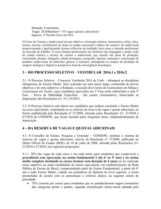 Duração: 8 semestres
Vagas: 20 (Matutino) + 03 vagas (quotas adicionais)
Ingresso: 2º Período Letivo de 2016
O Curso de Cinema e Audiovisual tem por objetivo a formação artística, humanística, crítica, ética,
teórica, técnica e profissional do aluno no campo conceitual e prático do cinema e do audiovisual
proporcionando e aperfeiçoando leituras reflexivas da realidade, bem como a inserção profissional
no mercado de trabalho. O curso formará profissionais nos domínios das linguagens e ampla visão
do campo estético e técnico do cinema e audiovisual, que atuarão nas áreas de produção,
roteirização, direção, fotografia, edição/montagem, cenografia, figurino, animação e sonorização de
produtos audiovisuais de diferentes gêneros e formatos, abrangendo os campos da produção da
imagem analógica e digital na perspectiva atual da convergência tecnológica.
3 – DO PROCESSO SELETIVO – VESTIBULAR 2016.1 e 2016.2
2.1. O Processo Seletivo – Concurso Vestibular 2016 da Uesb – abrangerá as disciplinas
obrigatórias do Ensino Médio. Será realizado em uma única etapa, constituída de provas
objetivas e de uma subjetiva: a Redação, a exceção dos Cursos de Licenciatura em Dança e
Licenciatura em Teatro, cujos candidatos aprovados em 1ª Fase serão submetidos a uma 2ª
Fase – Prova de Habilidade Específica – (de caráter eliminatório), observando as
disposições das Resoluções nºs. 55 e 56/2012.
2.2. O Processo Seletivo está aberto aos candidatos que tenham concluído o Ensino Médio
ou curso equivalente, respeitando-se os critérios da reserva de vagas e quotas adicionais, na
forma estabelecida pela Resolução nº 37/2008, alterada pelas Resoluções nºs. 21/2010 e
67/2010 do CONSEPE, que ficam fazendo parte integrante deste, independentemente de
transcrição.
4 – DA RESERVA DE VAGAS E QUOTAS ADICIONAIS
4.1. O Conselho de Ensino, Pesquisa e Extensão – CONSEPE, instituiu o sistema de
reservas de vagas e quotas adicionais, através da Resolução nº 37/2008, publicada no
Diário Oficial do Estado (DOE), de 18 de julho de 2008, alterada pelas Resoluções nºs.
21/2010 e 67/2010, nas seguintes proporções:
4.1.1. 50% das vagas de cada curso e em cada turno, para estudantes que comprovem a
procedência com aprovação, no ensino fundamental 2 (do 6º ao 9º ano) e no ensino
médio completo (incluindo os cursos técnicos com duração de 4 anos) ou ter realizado
curso supletivo ou outra modalidade de ensino equivalente, em estabelecimento da Rede
Pública de Ensino do Brasil, compreendendo parte do Ensino Fundamental, a partir do 6º
ano e todo Ensino Médio, vedado aos portadores de diploma de nível superior, a serem
preenchidas de acordo com os percentuais e critérios abaixo, na seguinte ordem de
prioridade:
 70% (setenta por cento) para estudantes que se autodeclararem negros (somatório
das categorias pretos e pardos, segundo classificação étnico-racial adotada pelo
 