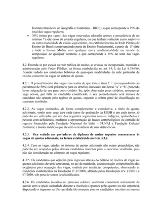 Instituto Brasileiro de Geografia e Estatística – IBGE), o que corresponde a 35% do
total das vagas regulares;
 30% (trinta por cento) das vagas reservadas adotarão apenas a procedência de no
mínimo 7 (sete) anos de estudos regulares, ou que tenham realizado curso supletivo
ou outra modalidade de ensino equivalente, em estabelecimento da Rede Pública de
Ensino do Brasil compreendendo parte do Ensino Fundamental, a partir da 5ª série
e todo o Ensino Médio, sem qualquer outra condicionalidade ou recorte de
composição de qualquer natureza, o que corresponde a 15% do total das vagas
regulares.
4.2. Entende-se por escola da rede pública de ensino, as criadas ou incorporadas, mantidas e
administradas pelo Poder Público, na forma estabelecida no art. 19, I, da Lei 9.394/96,
ficando vedado aos estudantes bolsistas de quaisquer modalidades da rede particular de
ensino, concorrer às vagas do sistema de quotas.
4.2.1. O preenchimento das vagas reservadas de que trata o item 3.1. (correspondentes ao
percentual de 50%) será prioritário para os critérios indicados nas letras “a” e “b”, podendo
haver migração de um para outro critério. Se, após observado esses critérios, remanescer
vaga ociosa, por falta de candidato classificado, o seu preenchimento será através de
candidato não optante pelo regime de quotas, segundo a ordem geral de classificação no
concurso vestibular.
4.2.2. As vagas instituídas, de forma complementar e cumulativa, a título de quotas
adicionais, sendo uma vaga para cada curso de graduação da UESB e em cada turno, só
poderão ser utilizadas por um dos seguintes segmentos sociais: indígena, quilombolas e
pessoas com deficiência, mediante a apresentação de laudos antropológicos ou certidão de
registro fornecidos pela Fundação Nacional do Índio – FUNAI e Fundação Cultural
Palmares; e laudos médicos que atestem a existência de suas deficiências.
4.2.3. Fica vedado aos portadores de diploma de ensino superior concorrerem às
vagas de quotas adicionais, na forma estabelecida no item 3.2.2.
4.2.4. Caso as vagas criadas no sistema de quotas adicionais não sejam preenchidas, não
poderão ser ocupadas pelos demais candidatos inscritos para o concurso vestibular, pois
não são consideradas no cômputo de vagas regulares.
4..2.5. Os candidatos que optarem pelo ingresso através do critério de reserva de vagas ou
quotas adicionais deverão apresentar, no ato da matrícula, documentação comprobatória das
exigências para ocupação das vagas, emitida por instâncias competentes, observando as
condições estabelecidas na Resolução nº 37/2008, alterada pelas Resoluções nºs. 21/2010 e
67/2010, sob pena de serem desclassificados.
4.2.6. Os candidatos inscritos no processo seletivo vestibular concorrem unicamente de
acordo com a opção assinalada durante a inscrição (optantes pelas quotas ou não optantes),
disputando o ingresso na Universidade tão somente com os candidatos inscritos na mesma
 