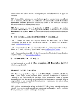 opção, ficando-lhes vedado invocar o escore global para fins de beneficiar-se da opção não
escolhida.
4.2.7. Os candidatos selecionados, em relação aos quais se constate terem prestado, no
ato da matrícula, informações não condizentes com a realidade, quando da inscrição
no concurso vestibular, perderão o direito à vaga e terão as suas matrículas canceladas,
sem prejuízo da representação judicial cabível.
4.2.8. Terão acesso aos cursos de graduação da UESB os candidatos que tenham
concluído o Ensino Médio ou curso equivalente e tenham se classificado no Concurso
Vestibular UESB 2016.1 e 2016.2, de acordo com o número de vagas oferecidas para cada
curso.
5 – DAS INFORMAÇÕES GERAIS SOBRE A INSCRIÇÃO
Uesb – Campus de Vitória da Conquista: Estrada do Bem-Querer, km 4, Bairro
Universitário, das 8h e 30 min. às 18 horas. Fone-fax: (77) 3424-8757 e 3424-8607;
e-mail: vestibular@uesb.edu.br;
Uesb – Campus de Jequié: Rua José Moreira Sobrinho, s/n.º, Bairro Jequiezinho, das 8h e
30 min. às 18 horas. Telefone: (73) 3528-9695; e-mail: copevejq@uesb.edu.br;
Uesb – Campus de Itapetinga: BR 415, Km 03, s/n, das 8h e 30 min. às 18 horas. Telefone:
(77) 3261-8604; e-mail: copeveit@uesb.edu.br.
6 – DO PERÍODO DE INSCRIÇÃO
As inscrições serão no período de 10 de setembro a 05 de outubro de 2015,
pela home page da Uesb.
6.1 - COMO FAZER A INSCRIÇÃO
6.1.1. Na home page da Uesb, clique na opção INSCRIÇÃO VESTIBULAR 2016.1 e
2016.2. Nesse campo, estará disponível para o candidato a impressão do Manual do
Candidato e do Requerimento de Inscrição. Nesse requerimento, todos os campos
assinalados com uma seta deverão ser preenchidos. Caso algum campo assinalado deixe de
ser preenchido ou seja preenchido de forma incorreta, o requerimento não será enviado, e
uma mensagem informará o erro.
6.1.2. Após o preenchimento, clique no botão ENVIAR. Caso a operação tenha sido
efetuada com sucesso, será retornado um número de confirmação, o qual o candidato
deverá guardar para posterior confirmação da inscrição.
 