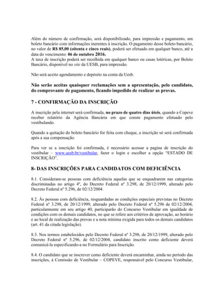 Além do número de confirmação, será disponibilizado, para impressão e pagamento, um
boleto bancário com informações inerentes à inscrição. O pagamento desse boleto bancário,
no valor de R$ 85,00 (oitenta e cinco reais), poderá ser efetuado em qualquer banco, até a
data do vencimento: 06 de outubro 2016.
A taxa de inscrição poderá ser recolhida em qualquer banco ou casas lotéricas, por Boleto
Bancário, disponível no site da UESB, para impressão.
Não será aceito agendamento e depósito na conta da Uesb.
Não serão aceitas quaisquer reclamações sem a apresentação, pelo candidato,
do comprovante de pagamento, ficando impedido de realizar as provas.
7 - CONFIRMAÇÃO DA INSCRIÇÃO
A inscrição pela internet será confirmada, no prazo de quatro dias úteis, quando a Copeve
receber relatório da Agência Bancária em que conste pagamento efetuado pelo
vestibulando.
Quando a quitação do boleto bancário for feita com cheque, a inscrição só será confirmada
após a sua compensação.
Para ver se a isncrição foi confirmada, é necessário acessar a pagina de inscrição do
vestibular – www.uesb.br/vestibular, fazer o login e escolher a opção “ESTADO DE
INSCRIÇÃO”.
8- DAS INSCRIÇÕES PARA CANDIDATOS COM DEFICIÊNCIA
8.1. Consideram-se pessoas com deficiência aquelas que se enquadrarem nas categorias
discriminadas no artigo 4º, do Decreto Federal nº 3.298, de 20/12/1999, alterado pelo
Decreto Federal nº 5.296, de 02/12/2004.
8.2. Às pessoas com deficiência, resguardadas as condições especiais previstas no Decreto
Federal nº 3.298, de 20/12/1999, alterado pelo Decreto Federal nº 5.296 de 02/12/2004,
particularmente em seu artigo 40, participarão do Concurso Vestibular em igualdade de
condições com os demais candidatos, no que se refere aos critérios de aprovação, ao horário
e ao local de realização das provas e a nota mínima exigida para todos os demais candidatos
(art. 41 da citada legislação).
8.3. Nos termos estabelecidos pelo Decreto Federal nº 3.298, de 20/12/1999, alterado pelo
Decreto Federal nº 5.296, de 02/12/2004, candidato inscrito como deficiente deverá
comunicá-la especificando-a no Formulário para Inscrição.
8.4. O candidato que se inscrever como deficiente deverá encaminhar, ainda no período das
inscrições, à Comissão de Vestibular – COPEVE, responsável pelo Concurso Vestibular,
 