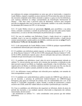 nos endereços do campus correspondente ao curso que está se inscrevendo, o respectivo
Laudo Médico, original e expedido no prazo máximo de 90 (noventa) dias antes do término
das inscrições estipulado neste Edital, atestando a espécie e o grau ou nível de deficiência,
com expressa referência ao código correspondente da Classificação Internacional de
Doença – CID, bem como a provável causa da deficiência, inclusive para assegurar
previsão de adaptação da(s) sua (s) prova(s), informando, também o seu nome, documento
de identidade (RG) número do CPF e nº de inscrição.
8.4.1. O Laudo Médico deverá ser apresentado digitado, para possibilitar a sua plena
leitura, contendo a assinatura e carimbo do profissional, pelo que não serão aceitos laudos
manuscritos e, ou sem as devidas informações do profissional que os expediu.
8.4.2. Em caso de candidato com Deficiência Visual, o laudo deverá ter o registro da
acuidade visual e no caso de candidato com Deficiência auditiva/surdez, o laudo deverá
constar numericamente a perda auditiva em decibéis, conforme previsto no artigo 5º, § 1º,
do Decreto nº 5.296, de 2 de dezembro de 2004.
8.4.3. A não apresentação do Laudo Médico isenta a UESB de qualquer responsabilidade
no atendimento diferenciado para realização das provas.
8.5. O candidato com deficiência poderá requerer, na forma assegurada nos §§ 1º e 2º do
art. 40 do Decreto Federal nº 3.298, de 20/12/1999, alterado pelo Decreto Federal nº 5.296,
de 02.12.2004, atendimento especial, para o dia de realização da(s) prova(s), indicando as
condições de que necessita para a sua realização.
8.5.1. O candidato com deficiência visual, além do envio da documentação indicada no
subitem 7.4., deverá solicitar, por escrito, até o término das inscrições, a confecção ou não
da(s) prova(s) especial em Braile ou Ampliada, especificando o tipo de deficiência. Caso
requeira prova em Braile, os referidos candidatos deverão levar para esse fim, nos dias de
aplicação das provas: reglete e punção, podendo-se ainda, utilizar-se do Soroban.
8.5.2. Aos deficientes visuais amblíopes será oferecida prova ampliada, com tamanho de
letra correspondente a corpo 24.
8.5.3. O candidato com surdez/deficiência auditiva (usuário de LIBRAS) que solicitar, no
ato de inscrição, a presença de profissional tradutor/intérprete em LIBRAS/Língua
Portuguesa, para apoio na realização do certame, terá, em conformidade com o art. 23 do
Decreto nº 5.626/2005, assegurado o pleito, ficando a escolha do profissional a critério
exclusivo da UESB, sendo-lhe vedado indicar ou escolher o profissional que o auxiliará.
8.6. Caso os candidatos com deficiência não requeiram ou informem, dentro do prazo do
período das inscrições, a sua condição especial, observando as disposições dos subitens
mencionados, deverá ocorrer:
- não atendimento ao subitem 7.4. - serão considerados como pessoas que não tenham
deficiência;
 