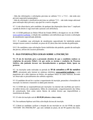 - falta das informações e solicitações previstas no subitem 7.5.1. e 7.5.2. - não terão a(s)
prova(s) especial(is) preparada(s);
- falta da solicitação e justificativas previstas no subitem 7.5.3. - não terão tempo adicional
para realização da(s) prova(s), seja qual for o motivo alegado.
8.7. A não observância, pelo candidato, de qualquer das disposições deste item 7. implicará
a perda do direito à vaga reservada a pessoas com deficiência.
8.8. A UESB publicará no Diário Oficial do Estado (DOE) e divulgará no site da UESB –
www.uesb.br/vestibular, a relação dos candidatos com deficiência que tiverem a solicitação
de atendimento especializado deferido.
8.8.1. O candidato cuja solicitação de atendimento especializado foi indeferida poderá
interpor recurso contra o resultado, no prazo de 02 (dois) dias úteis da data da publicação.
8.8.2. Os candidatos cujas solicitações forem indeferidas não poderão, quando da realização
das provas, utilizar dos recursos pleiteados.
9 – DAS INFORMAÇÕES GERAIS SOBRE A INSCRIÇÃO
9.1. O ato de inscrição gera a presunção absoluta de que o candidato conhece as
exigências do presente Edital e de que aceita as normas e condições do Processo
Seletivo, não podendo invocar seu desconhecimento a qualquer título, época ou
pretexto.
9.2. As inscrições serão realizadas no período de 10 de setembro a 05 de outubro
2015, unicamente pela internet no endereço eletrônico www.uesb.br/vestibular e com
pagamento até a data impressa no boleto, em qualquer banco ou casas lotéricas, devendo
ser observado os procedimentos dos subitens seguintes.
9.3. O candidato deverá ler e aceitar o requerimento de inscrição, preencher o formulário de
inscrição via internet e transmitir os dados pela internet.
9.4. A UESB não se responsabilizará por inscrições via internet não recebidas por motivo
de ordem técnica dos computadores, falhas de comunicação, congestionamento das linhas
de comunicação, bem como outros fatores de ordem técnica que impossibilitem a
transferência de dados.
9.5. O valor da inscrição será de R$ 85,00 (oitenta e cinco reais).
9.6. Em nenhuma hipótese será feita a devolução da taxa de inscrição.
9.7. Caberá ao candidato verificar a situação da sua inscrição no site da UESB, na opção
“ESTADO DA INSCRIÇÃO”, que será validada no prazo, de até 04 (quatro) dias úteis,
 