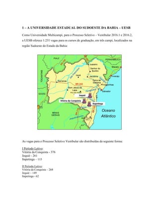 1 – A UNIVERSIDADE ESTADUAL DO SUDOESTE DA BAHIA – UESB
Como Universidade Multicampi, para o Processo Seletivo – Vestibular 2016.1 e 2016.2,
a UESB oferece 1.231 vagas para os cursos de graduação, em três campi, localizados na
região Sudoeste do Estado da Bahia:
As vagas para o Processo Seletivo Vestibular são distribuídas da seguinte forma:
I Período Letivo:
Vitória da Conquista - 376
Jequié - 261
Itapetinga – 115
II Período Letivo:
Vitória da Conquista – 268
Jequié – 149
Itapetinga - 62
 
