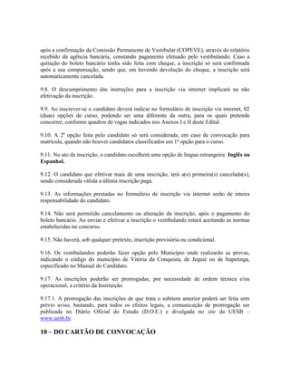 após a confirmação da Comissão Permanente de Vestibular (COPEVE), através do relatório
recebido da agência bancária, constando pagamento efetuado pelo vestibulando. Caso a
quitação do boleto bancário tenha sido feita com cheque, a inscrição só será confirmada
após a sua compensação, sendo que, em havendo devolução do cheque, a inscrição será
automaticamente cancelada.
9.8. O descumprimento das instruções para a inscrição via internet implicará na não
efetivação da inscrição.
9.9. Ao inscrever-se o candidato deverá indicar no formulário de inscrição via internet, 02
(duas) opções de curso, podendo ser uma diferente da outra, para os quais pretende
concorrer, conforme quadros de vagas indicados nos Anexos I e II deste Edital.
9.10. A 2ª opção feita pelo candidato só será considerada, em caso de convocação para
matrícula, quando não houver candidatos classificados em 1ª opção para o curso.
9.11. No ato da inscrição, o candidato escolherá uma opção de língua estrangeira: Inglês ou
Espanhol.
9.12. O candidato que efetivar mais de uma inscrição, terá a(s) primeira(s) cancelada(s),
sendo considerada válida a última inscrição paga.
9.13. As informações prestadas no formulário de inscrição via internet serão de inteira
responsabilidade do candidato.
9.14. Não será permitido cancelamento ou alteração da inscrição, após o pagamento do
boleto bancário. Ao enviar e efetivar a inscrição o vestibulando estará aceitando as normas
estabelecidas no concurso.
9.15. Não haverá, sob qualquer pretexto, inscrição provisória ou condicional.
9.16. Os vestibulandos poderão fazer opção pelo Município onde realizarão as provas,
indicando o código do município de Vitória da Conquista, de Jequié ou de Itapetinga,
especificado no Manual do Candidato.
9.17. As inscrições poderão ser prorrogadas, por necessidade de ordem técnica e/ou
operacional, a critério da Instituição.
9.17.1. A prorrogação das inscrições de que trata o subitem anterior poderá ser feita sem
prévio aviso, bastando, para todos os efeitos legais, a comunicação de prorrogação ser
publicada no Diário Oficial do Estado (D.O.E.) e divulgada no site da UESB –
www.uesb.br.
10 – DO CARTÃO DE CONVOCAÇÃO
 