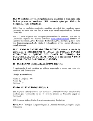 10.1. O candidato deverá obrigatoriamente selecionar o município onde
fará as provas do Vestibular 2016, podendo optar por Vitória da
Conquista, Jequié e Itapetinga.
10.1.1. Uma vez escolhido o município, o candidato não poderá fazer reopção ou mesmo
comparecer em outro local para fazer a prova, senão naquele determinado no Cartão de
Convocação.
10.1.2. O local de provas será divulgado posteriormente ao candidato, no Cartão de
Convocação, impresso via endereço eletrônico: www.uesb.br/vestibular, contendo os
seguintes dados: nome, nº do documento de identidade, nº de inscrição, opção de curso
e de língua estrangeira, local e cidade de realização das provas e outras informações
complementares.
10.1.3. CASO O CANDIDATO NÃO CONSIGA acessar o cartão de
convocação e IDENTIFICAR O LOCAL DE PROVAS, DEVERÁ
CONTACTAR A COPEVE NOS CAMPI DE VITÓRIA DA
CONQUISTA, JEQUIÉ OU ITAPETINGA, até o dia anterior À DATA
DA REALIZAÇÃO DAS PROVAS (12/12/2015).
11 – DOS LOCAIS DE REALIZAÇÃO DAS PROVAS
O vestibulando deverá considerar os códigos apresentados a seguir para optar pelo
município onde fará as provas.
Códigos de Localização:
Vitória da Conquista - VC
Jequié - JQ
Itapetinga - IT
12 – DA APLICAÇÃO DAS PROVAS
12.1. As provas serão aplicadas no local indicado no Cartão de Convocação e no Município
escolhido pelo vestibulando no ato de inscrição (Vitória da Conquista, Jequié ou
Itapetinga).
12.2. As provas serão realizadas de acordo com a seguinte distribuição:
13/12/2015 – Português (Língua Portuguesa e Literatura Brasileira), Redação e Língua
Estrangeira;
 