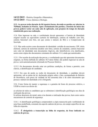 14/12//2015 – História, Geografia e Matemática;
15/12//2015 – Física, Química e Biologia.
12.3. As provas terão duração de 04 (quatro) horas, devendo os portões ser abertos às
7h30min, fechados às 8 horas. Após o fechamento dos portões, o horário de início das
provas poderá variar em cada sala de aplicação, sem prejuízo do tempo de duração
estabelecido para sua realização.
12.4. Para ingressar na sala, o vestibulando deverá apresentar a Carteira de Identidade
original recente ou equivalente (carteira de habilitação, carteira de trabalho com foto,
carteira funcional com foto, em que conste o número do RG) e o Comprovante de
Inscrição.
12.5. Não serão aceitos como documento de identidade: certidão de nascimento, CPF, título
eleitoral, carteira de motorista (modelo sem foto), carteira de estudante, carteira funcional
sem valor de identidade nem documentos ilegíveis, não identificáveis e/ou danificados,
assim como cópias dos documentos constantes do subitem 11.4, ainda que autenticados.
12.5.1. Por ocasião da realização das provas, o vestibulando que não apresentar documentos
originais, na forma definida do subitem 10.5 deste Edital, não poderá ingressar na sala de
prova e será automaticamente eliminado do Processo Seletivo.
12.5.2. Os documentos deverão estar em perfeitas condições, de forma a permitir, com
clareza, a identificação do candidato.
12.5.3. Em caso de perda ou roubo do documento de identidade, o candidato deverá
apresentar, sob as penas da lei, declaração própria sobre o fato, acompanhada do Boletim
de Ocorrência, com prazo de validade de 60 (sessenta) dias e de outro documento que
possua o número de identidade civil e fotografia.
12.6. Como forma de manter a segurança e a garantia da lisura do processo seletivo, a
UESB se reserva ao direito de:
a) solicitar de todos os candidatos que se submetam à identificação grafológica nos dias de
realização das provas;
b) utilizar detectores de metal, antes e/ou durante a realização das provas, bem como outros
mecanismos de controle de segurança.
12.6.1. A identificação grafológica compreenderá a cópia manuscrita pelo vestibulando de
uma frase predefinida, constante da capa do caderno de provas, em campo específico de sua
folha de respostas.
12.6.2. É obrigatória a transcrição na folha de respostas, da frase indicada no
caderno de provas.
 