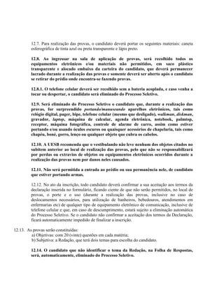 12.7. Para realização das provas, o candidato deverá portar os seguintes materiais: caneta
esferográfica de tinta azul ou preta transparente e lápis preto.
12.8. Ao ingressar na sala de aplicação de provas, será recolhido todos os
equipamentos eletrônicos e/ou materiais não permitidos, em saco plástico
transparente e alocado embaixo da carteira do candidato, que deverá permanecer
lacrado durante a realização das provas e somente deverá ser aberto após o candidato
se retirar do prédio onde encontra-se fazendo provas.
12.8.1. O telefone celular deverá ser recolhido sem a bateria acoplada, e caso venha a
tocar ou despertar, o candidato será eliminado do Processo Seletivo.
12.9. Será eliminado do Processo Seletivo o candidato que, durante a realização das
provas, for surpreendido portando/manuseando aparelhos eletrônicos, tais como
relógio digital, pager, bipe, telefone celular (mesmo que desligado), walkman, diskman,
gravador, laptop, máquina de calcular, agenda eletrônica, notebook, palmtop,
receptor, máquina fotográfica, controle de alarme de carro, assim como estiver
portando e/ou usando óculos escuros ou quaisquer acessórios de chapelaria, tais como
chapéu, boné, gorro, lenço ou qualquer objeto que cubra os cabelos.
12.10. A UESB recomenda que o vestibulando não leve nenhum dos objetos citados no
subitem anterior ao local de realização das provas, pelo que não se responsabilizará
por perdas ou extravios de objetos ou equipamentos eletrônicos ocorridos durante a
realização das provas nem por danos neles causados.
12.11. Não será permitida a entrada ao prédio ou sua permanência nele, de candidato
que estiver portando armas.
12.12. No ato da inscrição, todo candidato deverá confirmar a sua aceitação aos termos da
declaração inserida no formulário, ficando ciente de que não serão permitidos, no local de
provas, o porte e o uso (durante a realização das provas, inclusive no caso de
deslocamentos necessários, para utilização de banheiros, bebedouros, atendimentos em
enfermarias etc) de qualquer tipo de equipamento eletrônico de comunicação, inclusive de
telefone celular e que, em caso de descumprimento, estará sujeito a eliminação automática
do Processo Seletivo. Se o candidato não confirmar a aceitação dos termos da Declaração,
ficará automaticamente impedido de finalizar a inscrição.
12.13. As provas serão constituídas:
a) Objetivas: com 20 (vinte) questões em cada matéria;
b) Subjetiva: a Redação, que terá dois temas para escolha do candidato.
12.14. O candidato que não identificar o tema da Redação, na Folha de Respostas,
será, automaticamente, eliminado do Processo Seletivo.
 