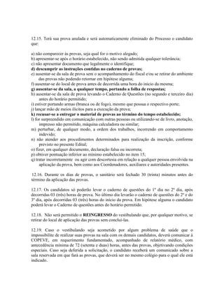 12.15. Terá sua prova anulada e será automaticamente eliminado do Processo o candidato
que:
a) não comparecer às provas, seja qual for o motivo alegado;
b) apresentar-se após o horário estabelecido, não sendo admitida qualquer tolerância;
c) não apresentar documento que legalmente o identifique;
d) descumprir as instruções contidas no caderno de provas;
e) ausentar-se da sala de prova sem o acompanhamento do fiscal e/ou se retirar do ambiente
das provas não podendo retornar em hipótese alguma;
f) ausentar-se do local de prova antes de decorrida uma hora do início da mesma;
g) ausentar-se da sala, a qualquer tempo, portando a folha de respostas;
h) ausentar-se da sala de prova levando o Caderno de Questões (no segundo e terceiro dia)
antes do horário permitido;
i) estiver portando armas (branca ou de fogo), mesmo que possua o respectivo porte;
j) lançar mão de meios ilícitos para a execução da prova;
k) recusar-se a entregar o material de provas ao término do tempo estabelecido;
l) for surpreendido em comunicação com outras pessoas ou utilizando-se de livro, anotação,
impresso não permitido, máquina calculadora ou similar;
m) perturbar, de qualquer modo, a ordem dos trabalhos, incorrendo em comportamento
indevido;
n) não atender aos procedimentos determinados para realização da inscrição, conforme
previsto no presente Edital;
o) fizer, em qualquer documento, declaração falsa ou incorreta;
p) obtiver pontuação inferior ao mínimo estabelecido no item 15;
q) tratar incorretamente ou agir com descortesia em relação a qualquer pessoa envolvida na
aplicação da prova, bem como aos Coordenadores, auxiliares e autoridades presentes.
12.16. Durante os dias de provas, o sanitário será fechado 30 (trinta) minutos antes do
término da aplicação das provas.
12.17. Os candidatos só poderão levar o caderno de questões do 1º dia no 2º dia, após
decorridas 03 (três) horas de prova. No último dia levarão o caderno de questões do 2º e do
3º dia, após decorridas 03 (três) horas do início da prova. Em hipótese alguma o candidato
poderá levar o Caderno de questões antes do horário permitido.
12.18. Não será permitido o REINGRESSO do vestibulando que, por qualquer motivo, se
retirar do local de aplicação das provas sem concluí-las.
12.19. Caso o vestibulando seja acometido por algum problema de saúde que o
impossibilite de realizar suas provas na sala com os demais candidatos, deverá comunicar à
COPEVE, em requerimento fundamentado, acompanhado de relatório médico, com
antecedência mínima de 72 (setenta e duas) horas, antes das provas, objetivando condições
especiais. Caso seja deferida a solicitação, o candidato receberá um comunicado sobre a
sala reservada em que fará as provas, que deverá ser no mesmo colégio para o qual ele está
indicado.
 