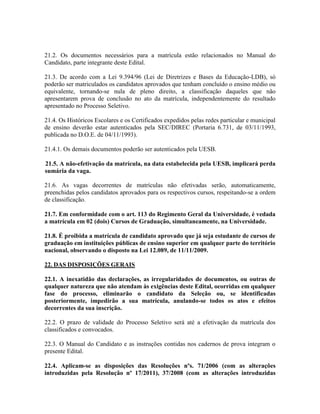 21.2. Os documentos necessários para a matrícula estão relacionados no Manual do
Candidato, parte integrante deste Edital.
21.3. De acordo com a Lei 9.394/96 (Lei de Diretrizes e Bases da Educação-LDB), só
poderão ser matriculados os candidatos aprovados que tenham concluído o ensino médio ou
equivalente, tornando-se nula de pleno direito, a classificação daqueles que não
apresentarem prova de conclusão no ato da matrícula, independentemente do resultado
apresentado no Processo Seletivo.
21.4. Os Históricos Escolares e os Certificados expedidos pelas redes particular e municipal
de ensino deverão estar autenticados pela SEC/DIREC (Portaria 6.731, de 03/11/1993,
publicada no D.O.E. de 04/11/1993).
21.4.1. Os demais documentos poderão ser autenticados pela UESB.
21.5. A não-efetivação da matrícula, na data estabelecida pela UESB, implicará perda
sumária da vaga.
21.6. As vagas decorrentes de matrículas não efetivadas serão, automaticamente,
preenchidas pelos candidatos aprovados para os respectivos cursos, respeitando-se a ordem
de classificação.
21.7. Em conformidade com o art. 113 do Regimento Geral da Universidade, é vedada
a matrícula em 02 (dois) Cursos de Graduação, simultaneamente, na Universidade.
21.8. É proibida a matrícula de candidato aprovado que já seja estudante de cursos de
graduação em instituições públicas de ensino superior em qualquer parte do território
nacional, observando o disposto na Lei 12.089, de 11/11/2009.
22. DAS DISPOSIÇÕES GERAIS
22.1. A inexatidão das declarações, as irregularidades de documentos, ou outras de
qualquer natureza que não atendam às exigências deste Edital, ocorridas em qualquer
fase do processo, eliminarão o candidato da Seleção ou, se identificadas
posteriormente, impedirão a sua matrícula, anulando-se todos os atos e efeitos
decorrentes da sua inscrição.
22.2. O prazo de validade do Processo Seletivo será até a efetivação da matrícula dos
classificados e convocados.
22.3. O Manual do Candidato e as instruções contidas nos cadernos de prova integram o
presente Edital.
22.4. Aplicam-se as disposições das Resoluções nºs. 71/2006 (com as alterações
introduzidas pela Resolução nº 17/2011), 37/2008 (com as alterações introduzidas
 