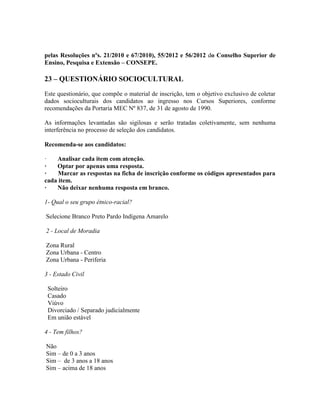 pelas Resoluções nºs. 21/2010 e 67/2010), 55/2012 e 56/2012 do Conselho Superior de
Ensino, Pesquisa e Extensão – CONSEPE.
23 – QUESTIONÁRIO SOCIOCULTURAL
Este questionário, que compõe o material de inscrição, tem o objetivo exclusivo de coletar
dados socioculturais dos candidatos ao ingresso nos Cursos Superiores, conforme
recomendações da Portaria MEC Nº 837, de 31 de agosto de 1990.
As informações levantadas são sigilosas e serão tratadas coletivamente, sem nenhuma
interferência no processo de seleção dos candidatos.
Recomenda-se aos candidatos:
· Analisar cada item com atenção.
· Optar por apenas uma resposta.
· Marcar as respostas na ficha de inscrição conforme os códigos apresentados para
cada item.
· Não deixar nenhuma resposta em branco.
1- Qual o seu grupo étnico-racial?
Selecione Branco Preto Pardo Indígena Amarelo
2 - Local de Moradia
Zona Rural
Zona Urbana - Centro
Zona Urbana - Periferia
3 - Estado Civil
Solteiro
Casado
Viúvo
Divorciado / Separado judicialmente
Em união estável
4 - Tem filhos?
Não
Sim – de 0 a 3 anos
Sim – de 3 anos a 18 anos
Sim – acima de 18 anos
 