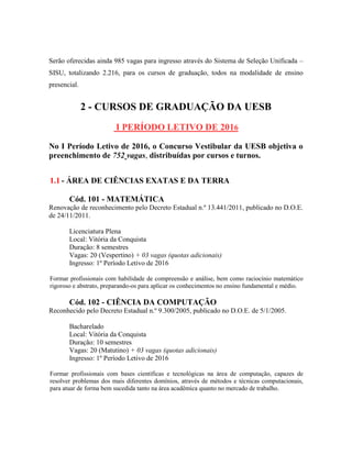 Serão oferecidas ainda 985 vagas para ingresso através do Sistema de Seleção Unificada –
SISU, totalizando 2.216, para os cursos de graduação, todos na modalidade de ensino
presencial.
2 - CURSOS DE GRADUAÇÃO DA UESB
I PERÍODO LETIVO DE 2016
No I Período Letivo de 2016, o Concurso Vestibular da UESB objetiva o
preenchimento de 752 vagas, distribuídas por cursos e turnos.
1.1 - ÁREA DE CIÊNCIAS EXATAS E DA TERRA
Cód. 101 - MATEMÁTICA
Renovação de reconhecimento pelo Decreto Estadual n.º 13.441/2011, publicado no D.O.E.
de 24/11/2011.
Licenciatura Plena
Local: Vitória da Conquista
Duração: 8 semestres
Vagas: 20 (Vespertino) + 03 vagas (quotas adicionais)
Ingresso: 1º Período Letivo de 2016
Formar profissionais com habilidade de compreensão e análise, bem como raciocínio matemático
rigoroso e abstrato, preparando-os para aplicar os conhecimentos no ensino fundamental e médio.
Cód. 102 - CIÊNCIA DA COMPUTAÇÃO
Reconhecido pelo Decreto Estadual n.º 9.300/2005, publicado no D.O.E. de 5/1/2005.
Bacharelado
Local: Vitória da Conquista
Duração: 10 semestres
Vagas: 20 (Matutino) + 03 vagas (quotas adicionais)
Ingresso: 1º Período Letivo de 2016
Formar profissionais com bases científicas e tecnológicas na área de computação, capazes de
resolver problemas dos mais diferentes domínios, através de métodos e técnicas computacionais,
para atuar de forma bem sucedida tanto na área acadêmica quanto no mercado de trabalho.
 