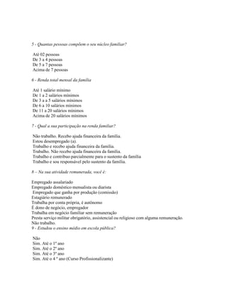 5 - Quantas pessoas compõem o seu núcleo familiar?
Até 02 pessoas
De 3 a 4 pessoas
De 5 a 7 pessoas
Acima de 7 pessoas
6 - Renda total mensal da família
Até 1 salário mínimo
De 1 a 2 salários mínimos
De 3 a a 5 salários mínimos
De 6 a 10 salários mínimos
De 11 a 20 salários mínimos
Acima de 20 salários mínimos
7 - Qual a sua participação na renda familiar?
Não trabalho. Recebo ajuda financeira da família.
Estou desempregado (a).
Trabalho e recebo ajuda financeira da família.
Trabalho. Não recebo ajuda financeira da família.
Trabalho e contribuo parcialmente para o sustento da família
Trabalho e sou responsável pelo sustento da família.
8 – Na sua atividade remunerada, você é:
Empregado assalariado
Empregado doméstico mensalista ou diarista
Empregado que ganha por produção (comissão)
Estagiário remunerado
Trabalha por conta própria, é autônomo
É dono de negócio, empregador
Trabalha em negócio familiar sem remuneração
Presta serviço militar obrigatório, assistencial ou religioso com alguma remuneração.
Não trabalho.
9 - Estudou o ensino médio em escola pública?
Não
Sim. Até o 1º ano
Sim. Até o 2º ano
Sim. Até o 3º ano
Sim. Até o 4 º ano (Curso Profissionalizante)
 