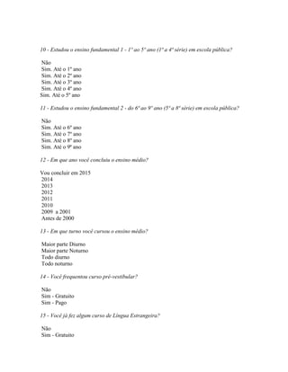10 - Estudou o ensino fundamental 1 - 1º ao 5º ano (1ª a 4ª série) em escola pública?
Não
Sim. Até o 1º ano
Sim. Até o 2º ano
Sim. Até o 3º ano
Sim. Até o 4º ano
Sim. Até o 5º ano
11 - Estudou o ensino fundamental 2 - do 6ª ao 9º ano (5ª a 8ª série) em escola pública?
Não
Sim. Até o 6º ano
Sim. Até o 7º ano
Sim. Até o 8º ano
Sim. Até o 9ª ano
12 - Em que ano você concluiu o ensino médio?
Vou concluir em 2015
2014
2013
2012
2011
2010
2009 a 2001
Antes de 2000
13 - Em que turno você cursou o ensino médio?
Maior parte Diurno
Maior parte Noturno
Todo diurno
Todo noturno
14 - Você frequentou curso pré-vestibular?
Não
Sim - Gratuito
Sim - Pago
15 - Você já fez algum curso de Língua Estrangeira?
Não
Sim - Gratuito
 