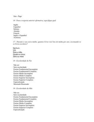 Sim - Pago
16 - Para a resposta anterior afirmativa, especifique qual.
Inglês
Espanhol
Italiano
Alemão
Francês
Inglês e Espanhol
Nenhuma
17 - Durante o seu curso médio, quantos livros você leu em média por ano, excetuando-se
os livros escolares?
Nenhum.
Um
Dois a três.
Quatro a cinco
Seis ou mais
18 - Escolaridade do Pai
Não sei
Sem escolaridade
Ensino Fundamental Incompleto
Ensino Fundamental Completo
Ensino Médio Incompleto
Ensino Médio Completo
Ensino Superior Incompleto
Ensino Superior Completo
Especialização
Mestrado/Doutorado
19 - Escolaridade da Mãe
Não sei.
Sem escolaridade
Ensino Fundamental Incompleto
Ensino Fundamental Completo
Ensino Médio Incompleto
Ensino Médio Completo
Ensino Superior Incompleto
Ensino Superior Completo
Especialização
 