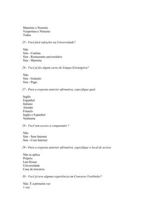 Matutino e Noturno
Vespertino e Noturno
Todos
25 - Você fará refeições na Universidade?
Não
Sim - Cantina
Sim - Restaurante universitário
Sim - Marmita
26 - Você já fez algum curso de Língua Estrangeira?
Não
Sim - Gratuito
Sim - Pago
27 - Para a resposta anterior afirmativa, especifique qual.
Inglês
Espanhol
Italiano
Alemão
Francês
Inglês e Espanhol
Nenhuma
28 - Você tem acesso a computador ?
Não
Sim - Sem Internet
Sim - Com Internet
29 - Para a resposta anterior afirmativa, especifique o local de acesso.
Não se aplica
Próprio
Lan-House
Universidade
Casa de terceiros
30 - Você já teve alguma experiência em Concurso Vestibular?
Não. É a primeira vez
1 vez
 