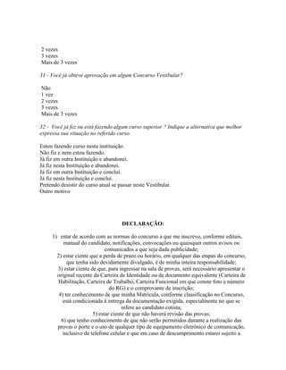 2 vezes
3 vezes
Mais de 3 vezes
31 - Você já obteve aprovação em algum Concurso Vestibular?
Não
1 vez
2 vezes
3 vezes
Mais de 3 vezes
32 - Você já fez ou está fazendo algum curso superior ? Indique a alternativa que melhor
expressa sua situação no referido curso.
Estou fazendo curso nesta instituição.
Não fiz e nem estou fazendo.
Já fiz em outra Instituição e abandonei.
Já fiz nesta Instituição e abandonei.
Já fiz em outra Instituição e concluí.
Já fiz nesta Instituição e concluí.
Pretendo desistir do curso atual se passar neste Vestibular.
Outro motivo
DECLARAÇÃO:
1) estar de acordo com as normas do concurso a que me inscrevo, conforme editais,
manual do candidato, notificações, convocações ou quaisquer outros avisos ou
comunicados a que seja dada publicidade;
2) estar ciente que a perda de prazo ou horário, em qualquer das etapas do concurso,
que tenha sido devidamente divulgado, é de minha inteira responsabilidade;
3) estar ciente de que, para ingressar na sala de provas, será necessário apresentar o
original recente da Carteira de Identidade ou de documento equivalente (Carteira de
Habilitação, Carteira de Trabalho, Carteira Funcional em que conste foto e número
do RG) e o comprovante de inscrição;
4) ter conhecimento de que minha Matrícula, conforme classificação no Concurso,
está condicionada à entrega da documentação exigida, especialmente no que se
refere ao candidato cotista;
5) estar ciente de que não haverá revisão das provas;
6) que tenho conhecimento de que não serão permitidos durante a realização das
provas o porte e o uso de qualquer tipo de equipamento eletrônico de comunicação,
inclusive de telefone celular e que em caso de descumprimento estarei sujeito a
 