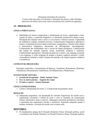 eliminação automática do concurso;
7) estar ciente que antes e/ou durante a realização das provas, serão utilizados
detectores de metais, bem como outros mecanismos de controle de segurança.
24 - PROGRAMA
LÍNGUA PORTUGUESA
 Habilidades de leitura compreensão e interpretação de textos: organização e inter-
relação de idéias, a expressão lingüística e a dimensão comunicativa desses textos.
Percepção das relações entre o texto e o seu exterior. Gêneros textuais. Capacidade
de estabelecer relações semântico-lexicais. Conhecimentos lingüísticos aplicados à
leitura e à produção de textos fatores estruturais e pragmáticos. Atitude crítica frente
a preconceitos lingüísticos decorrentes de ideologização sociolingüística.
Compreensão das modalidades oral e escrita da língua portuguesa. Conhecimento
das noções de variação espacial, social, situacional, temporal e estilística.
Conhecimentos gramaticais: formação de palavras, o nome e seu emprego, pronome
e seu emprego, o verbo (emprego de tempos e modos), regência nominal e verbal,
concordância nominal e verbal, estrutura do período e da oração (aspectos sintáticos
e semânticos).
LITERATURA BRASILEIRA
Principais expressões e características do Barroco, Arcadismo, Romantismo, Realismo,
Naturalismo, Parnasianismo, Simbolismo, Pré-Modernismo e Modernismo.
SUGESTÃO DE LEITURA:
 Sermão da Sexagésima - Padre Antonio Vieira
 Eu e as outras poesias - Augusto dos Anjos
 O santo e a porca - Ariano Suassuna
LÍNGUA ESTRANGEIRA
1. Leitura e interpretação de textos; 2. Compreensão da gramática usual.
REDAÇÃO
 Adequação pragmática: uso apropriado de variantes linguísticas, de acordo com a
organização conceitual e formal do texto e com as situações de comunicação
locutor, interlocutor, tema e contexto. Adequação conceitual, pertinência, relevância
e articulação dos argumentos (coesão e coerência). Expressão adequada quanto à
seleção vocabular e correção de acordo com a norma culta.
HISTÓRIA
 Os fundamentos antigos da Civilização Ocidental. Grécia: formação política, social
e econômica (do Período Homérico ao Período Clássico). Roma: formação política,
 