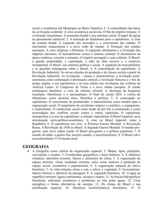 social e econômica (da Monarquia ao Baixo Império); 2. A consolidação das bases
da civilização ocidental. A crise econômica escravista. O fim do império romano. A
civilização muçulmana. A economia feudal e sua estrutura social. O papel da igreja
no pensamento medieval; 3. A transição do feudalismo para o capitalismo. A crise
do sistema feudal. A expansão dos mercados e o crescimento das cidades. O
movimento renascentista e a nova visão do mundo. A formação dos estados
nacionais. A crise religiosa: a Reforma. A expansão ultramarina e a formação dos
impérios nacionais. O mercantilismo versus o sistema colonial. O absolutismo na
época moderna: conceito e estrutura. O império português e suas colônias. O Brasil:
a grande propriedade, a exportação, a mão de obra escrava e o comércio
monopolista. O Brasil: sua estrutura política e social. A expansão do mercantilismo
e as questões estrangeiras sobre o Brasil; 4. A consolidação do capitalismo. A
Revolução Industrial. As novas relações de produção e de classes sociais a partir da
Revolução Industrial. As revoluções - causas e características: a revolução norte-
americana como contestação à dominação cultural, a revolução francesa e o fim do
antigo regime, a era napoleônica e os seus efeitos nas revoluções das colônias da
América Latina. O Congresso de Viena e a nova ordem européia. O estado
monárquico brasileiro: a crise do sistema colonial. A ideologia da burguesia
triunfante: liberalismo e o nacionalismo. O final do século XIX: a vitória do
liberalismo como doutrina ética, filosófica e política; 5. A contestação ao
capitalismo. O crescimento do proletariado: o industrialismo como modelo para a
organização social. O surgimento do socialismo utópico e científico, o anarquismo,
o sindicalismo. O catolicismo social como modo de pôr fim à contestação e como
acomodação dos conflitos sociais contra a ordem capitalista. O capitalismo
monopolista e a crise do capitalismo: a solução imperialista. O Brasil imperial: nova
estruturação sócio-político-econômica. A crise no Brasil imperial: rumo à
República; 6. O capitalismo em crise. A Primeira Guerra Mundial. A Revolução
Russa. A Revolução de 1930 no Brasil. A Segunda Guerra Mundial. O mundo pós-
guerra: uma nova ordem social. O Brasil pós-guerra e a política populista; 7. O
mundo dividido: a guerra fria, terceiro mundo, o neocolonialismo; 8. O Brasil sob o
neocolonialismo; 9. O mundo atual.
GEOGRAFIA
 A Geografia como ciência da organização espacial; 2. Mapas: tipos, projeções,
convenções e escalas; 3. Coordenadas geográficas e fusos horários; 4. A dinâmica
climática: atmosfera terrestre, fatores e elementos do clima; 5. A organização do
espaço terrestre: clima, modelado terrestre, solos como matrizes à produção do
espaço social, econômico e populacional; 6. A organização espacial do relevo
brasileiro; 7. As inter-relações clima x solo x relevo x vegetação; 8. Ecossistemas:
fatores bióticos e abióticos da paisagem; 9. A vegetação brasileira; 10. A água na
superfície terrestre: águas continentais, oceanos e mares; 11. As bacias hidrográficas
brasileiras: utilização econômica e problemas na luta pelas águas; 12. Crise
energética e fontes alternativas de energia; 13. Os climas do Brasil e sua
distribuição espacial; 14. Domínios morfoclimáticos brasileiros; 15. O
 