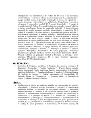 intemperismo e as transformações das rochas; 16. Os solos e sua importância
socioeconômica; 17. Recursos naturais e conservacionismo; 18. A organização do
espaço mundial: modos de produção, organização do espaço no capitalismo (o
sistema econômico contemporâneo) e a globalização. Geopolítica e economia do
pós guerra. A nova ordem mundial; 19. O espaço da produção 1. O espaço da
produção industrial. Os bens de produção (máquinas, mineração, energia). Indústria:
evolução, classificação, fatores de localização industrial. O desenvolvimento
industrial das grandes potências mundiais. Industrialização e geopolítica; 20. O
espaço da produção 2. O espaço agrário: a importância da produção agrícola. A
agricultura no capitalismo: os sistemas agrícolas, a industrialização da produção
agrícola, as revoluções no campo, a tecnologia e a produção agrícola. A produção
agropecuária: as novas relações campo x cidade. A agricultura brasileira:
modernização do espaço agrário brasileiro. As lutas sociais no campo e a reforma
agrária no Brasil; 21. O espaço da circulação. Os grandes fluxos internacionais. A
divisão internacional do trabalho e a mundialização da produção. Os fluxos do
comércio mundial e brasileiro. O espaço financeiro. O comércio globalizado.
Comunicações, transporte e turismo; 22. População: a dinâmica e conflitos.
Conceitos demográficos fundamentais. As várias populações. Distribuição
geográfica da população mundial e brasileira. Crescimento populacional (Brasil e
Mundo). Estrutura da população mundial e brasileira. A população latino-
americana. Movimentos migratórios; 23. O espaço brasileiro: organização
geopolítica; 24. O Nordeste brasileiro.
MATEMÁTICA
 Conjuntos; 2. Conjuntos numéricos; 3. Conjunto dos números complexos; 4.
Sequencias e Progressões; 5. Funções. Funções de 1º e 2º graus. Função modular.
Função exponencial. Função logarítmica. Funções trigonométricas; 6. Expressões
algébricas. Polinômios; 7. Equações algébricas; 8. Matrizes; 9. Sistemas lineares;
10. Binômio de Newton; 11. Análise combinatória; 12. Probabilidade; 13.
Estatística básica; 14. Trigonometria; 15. Geometria plana; 16. Geometria no
espaço; 17. Geometria analítica no plano.
FÍSICA
 Fundamentos da Física: a) grandezas: medidas de representação; b) equações
dimensionais; c) grandezas vetoriais e escalares; 2. Mecânica: a) cinemática do
movimento retilíneo; b) cinemática do movimento curvilíneo; c) movimento
harmônico simples; 3. Dinâmica: a) leis de Newton; b) atrito; c) lei da gravitação
universal; d) momento linear e sua conservação; 4. Energia e sua conservação; 5.
Hidrostática: a) o princípio de Pascal; b) o princípio de Arquimedes; 6.
Termodinâmica: a) termologia; b) escalas termométricas; c) expansão térmica; d)
calorimetria; e) mudança de fase; f) comportamento dos gases; g) variáveis de
estado P, V, T; h) primeira lei da termodinâmica; i) segunda lei de termodinâmica;
7. Ondas; 8. Ótica geométrica; 9. Eletricidade; 10. Corrente elétrica; 11.
 