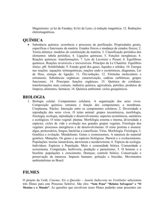Magnetismo: a) lei de Faraday; b) lei de Lenz; c) indução magnética; 12. Radiações
eletromagnéticas.
QUÍMICA
 Substância química: ocorrência e processos de purificação. Propriedades gerais,
específicas e funcionais da matéria. Estados físicos e mudança de estados físicos; 2.
Teoria atômica: modelos de constituição da matéria; 3. Classificação periódica dos
elementos: tabela periódica; 4. Ligações químicas; 5. Funções inorgânicas; 6.
Reações químicas: transformações; 7. Leis de Lavoisier e Proust; 8. Equilíbrios
químicos. Reações reversíveis e irreversíveis. Princípio de Le Chatelier. Equilíbrio
iônico. pH. Solubilidade; 9. Estudo geral dos gases, líquidos e sólidos; 10. Energia
nas reações: equações termoquímicas, reações endo e exotérmicas, diagramas, Lei
de Hess, energia de ligação; 11. Óxi-redução; 12. Fórmulas moleculares e
estruturais; Substâncias orgânicas: caracterização, cadeias carbônicas, grupos
funcionais; 14. Principais funções orgânicas; 15. Química do cotidiano:
transformações mais comuns, indústria química, agricultura, petróleo, produtos de
limpeza, alimentos, farmácia; 16. Química ambiental: ciclos geoquímicos.
BIOLOGIA
1. Biologia celular. Componentes celulares. A organização dos seres vivos.
Composição química; estrutura e função dos componentes; a membrana.
Citoplasma. Núcleo. Interação entre os componentes celulares; 2. Diversidade e
reprodução dos seres vivos. O reino animal: grupos taxonômicos, morfologia,
fisiologia, ecologia, reprodução e desenvolvimento; aspectos econômicos, sanitários
e ecológicos. O reino vegetal: plantas. Morfologia externa e interna, diversidade e
espécies, ciclos de vida e evolução nos grandes grupos vegetais. Fisiologia dos
vegetais: processos energéticos e de desenvolvimento. O reino protista e monera:
algas, protozoários, fungos, bactérias e cianofíceas. Vírus. Morfologia. Fisiologia; 3.
Genética e evolução. Mendelismo. Genes e cromossomos. A natureza do material
genético. Mutações. Os genes e as espécies biológicas. Darwin e o evolucionismo.
Populações: teorias lamarckista, darwinista e neodarwinista; 4. Tópicos de ecologia.
Indivíduos. Espécies e População. Meio e comunidade biótica. Comunidade e
ecossistema. Competição, herbivoria, predação e parasitismo; 5. O homem e a
biosfera: populações x crescimento. Doenças; controle biótico. Conservação e
preservação da natureza. Impacto humano: poluição e biocidas. Movimentos
ambientalistas no Brasil.
FILMES
O projeto da Uesb, Cinema: Eis a Questão – Janela Indiscreta no Vestibular selecionou
três filmes para este Processo Seletivo. São eles: “Sem Pena” “Relatos Selvagens” e “O
Menino e o Mundo”. As questões que envolvem esses filmes poderão estar presentes em
 
