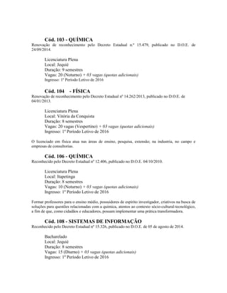 Cód. 103 - QUÍMICA
Renovação de reconhecimento pelo Decreto Estadual n.º 15.479, publicado no D.O.E. de
24/09/2014.
Licenciatura Plena
Local: Jequié
Duração: 9 semestres
Vagas: 20 (Noturno) + 03 vagas (quotas adicionais)
Ingresso: 1º Período Letivo de 2016
Cód. 104 - FÍSICA
Renovação de reconhecimento pelo Decreto Estadual nº 14.262/2013, publicado no D.O.E. de
04/01/2013.
Licenciatura Plena
Local: Vitória da Conquista
Duração: 8 semestres
Vagas: 20 vagas (Vespertino) + 03 vagas (quotas adicionais)
Ingresso: 1º Período Letivo de 2016
O licenciado em física atua nas áreas de ensino, pesquisa, extensão; na industria, no campo e
empresas de consultorias.
Cód. 106 - QUÍMICA
Reconhecido pelo Decreto Estadual nº 12.406, publicado no D.O.E. 04/10/2010.
Licenciatura Plena
Local: Itapetinga
Duração: 8 semestres
Vagas: 10 (Noturno) + 03 vagas (quotas adicionais)
Ingresso: 1º Período Letivo de 2016
Formar professores para o ensino médio, possuidores de espírito investigador, criativos na busca de
soluções para questões relacionadas com a química, atentos ao contexto sócio-cultural-tecnológico,
a fim de que, como cidadãos e educadores, possam implementar uma prática transformadora.
Cód. 108 - SISTEMAS DE INFORMAÇÃO
Reconhecido pelo Decreto Estadual nº 15.326, publicado no D.O.E. de 05 de agosto de 2014.
Bacharelado
Local: Jequié
Duração: 8 semestres
Vagas: 15 (Diurno) + 03 vagas (quotas adicionais)
Ingresso: 1º Período Letivo de 2016
 
