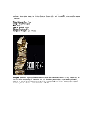 qualquer uma das áreas de conhecimento integrantes do conteúdo programático deste
concurso.
Título Original: Sem Pena
Direção: Eugênio Puppo
Ano: 2014
País de Origem: Brasil
Gênero: Documentário
Tempo de Duração: 127 minutos
Sinopse: Nenhuma população carcerária cresce na velocidade da brasileira, que já é a terceira do
mundo. Sem Pena desce ao inferno da vida nas prisões brasileiras para expor as entranhas do
sistema de justiça do país, demonstrando como morosidade, preconceito e a cultura do medo só
fazem ampliar a violência e o abismo social existente.
 