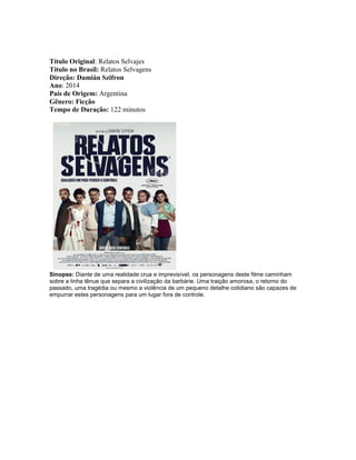 Título Original: Relatos Selvajes
Título no Brasil: Relatos Selvagens
Direção: Damián Szifron
Ano: 2014
País de Origem: Argentina
Gênero: Ficção
Tempo de Duração: 122 minutos
Sinopse: Diante de uma realidade crua e imprevisível, os personagens deste filme caminham
sobre a linha tênue que separa a civilização da barbárie. Uma traição amorosa, o retorno do
passado, uma tragédia ou mesmo a violência de um pequeno detalhe cotidiano são capazes de
empurrar estes personagens para um lugar fora de controle.
 