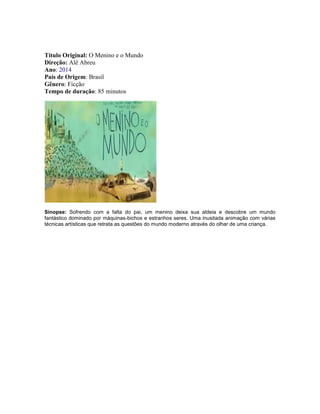 Título Original: O Menino e o Mundo
Direção: Alê Abreu
Ano: 2014
País de Origem: Brasil
Gênero: Ficção
Tempo de duração: 85 minutos
Sinopse: Sofrendo com a falta do pai, um menino deixa sua aldeia e descobre um mundo
fantástico dominado por máquinas-bichos e estranhos seres. Uma inusitada animação com várias
técnicas artísticas que retrata as questões do mundo moderno através do olhar de uma criança.
 