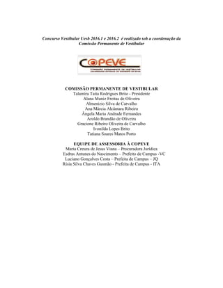 Concurso Vestibular Uesb 2016.1 e 2016.2 é realizado sob a coordenação da
Comissão Permanente de Vestibular
COMISSÃO PERMANENTE DE VESTIBULAR
Talamira Taita Rodrigues Brito - Presidente
Alana Muniz Freitas de Oliveira
Almenizio Silva de Carvalho
Ana Márcia Alcântara Ribeiro
Ângela Maria Andrade Fernandes
Aroldo Brandão de Oliveira
Gracione Ribeiro Oliveira de Carvalho
Ivonilda Lopes Brito
Tatiana Soares Matos Porto
EQUIPE DE ASSESSORIA À COPEVE
Maria Creuza de Jesus Viana – Procuradora Jurídica
Esdras Antunes do Nascimento – Prefeito de Campus -VC
Luciano Gonçalves Costa – Prefeita de Campus – JQ
Risia Silva Chaves Gusmão - Prefeita de Campus - ITA
 