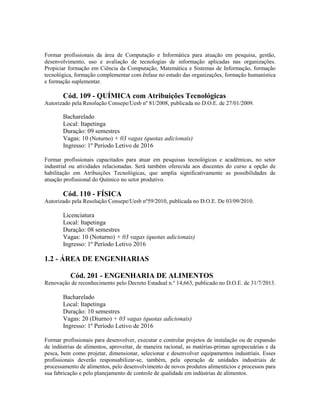 Formar profissionais da área de Computação e Informática para atuação em pesquisa, gestão,
desenvolvimento, uso e avaliação de tecnologias de informação aplicadas nas organizações.
Propiciar formação em Ciência da Computação, Matemática e Sistemas de Informação, formação
tecnológica, formação complementar com ênfase no estudo das organizações, formação humanística
e formação suplementar.
Cód. 109 - QUÍMICA com Atribuições Tecnológicas
Autorizado pela Resolução Consepe/Uesb nº 81/2008, publicada no D.O.E. de 27/01/2009.
Bacharelado
Local: Itapetinga
Duração: 09 semestres
Vagas: 10 (Noturno) + 03 vagas (quotas adicionais)
Ingresso: 1º Período Letivo de 2016
Formar profissionais capacitados para atuar em pesquisas tecnológicas e acadêmicas, no setor
industrial ou atividades relacionadas. Será também oferecida aos discentes do curso a opção de
habilitação em Atribuições Tecnológicas, que amplia significativamente as possibilidades de
atuação profissional do Químico no setor produtivo.
Cód. 110 - FÍSICA
Autorizado pela Resolução Consepe/Uesb nº59/2010, publicada no D.O.E. De 03/09/2010.
Licenciatura
Local: Itapetinga
Duração: 08 semestres
Vagas: 10 (Noturno) + 03 vagas (quotas adicionais)
Ingresso: 1º Período Letivo 2016
1.2 - ÁREA DE ENGENHARIAS
Cód. 201 - ENGENHARIA DE ALIMENTOS
Renovação de reconhecimento pelo Decreto Estadual n.º 14,663, publicado no D.O.E. de 31/7/2013.
Bacharelado
Local: Itapetinga
Duração: 10 semestres
Vagas: 20 (Diurno) + 03 vagas (quotas adicionais)
Ingresso: 1º Período Letivo de 2016
Formar profissionais para desenvolver, executar e controlar projetos de instalação ou de expansão
de indústrias de alimentos, aproveitar, de maneira racional, as matérias-primas agropecuárias e da
pesca, bem como projetar, dimensionar, selecionar e desenvolver equipamentos industriais. Esses
profissionais deverão responsabilizar-se, também, pela operação de unidades industriais de
processamento de alimentos, pelo desenvolvimento de novos produtos alimentícios e processos para
sua fabricação e pelo planejamento de controle de qualidade em indústrias de alimentos.
 