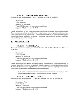 Cód. 202 - ENGENHARIA AMBIENTAL
Reconhecido pelo Decreto Estadual nº 12.777, publicado no D.O.E. de 20/04/2011.
Bacharelado
Local: Itapetinga
Duração: 10 semestres
Vagas: 15 (Diurno) + 03 vagas (quotas adicionais)
Ingresso: 1º Período Letivo de 2016
Formar profissionais na área técnico-ambiental (engenheiros ambientais) comprometidos com o
desenvolvimento econômico e social do País, e preocupados com as questões ambientais, bem
como com a defesa da vida sobre a Terra. O engenheiro ambiental tem por função primordial prever
e resolver problemas ambientais, recorrendo à tecnologia. Sua formação o habilita a estabelecer
estreitos diálogos com outras formações.
1.3 - ÁREA DE SAÚDE
Cód. 301 - FISIOTERAPIA
Renovação de reconhecimento pelo Decreto Estadual n.º 16.130, publicado no D.O.E. de
11/06/2015.
Bacharelado
Local: Jequié *
Duração: 10 Semestres
Vagas: 12 (Diurno) + 03 vagas (quotas adicionais)
Ingresso: 1º Período Letivo de 2016
Formar profissionais para executar métodos e técnicas fisioterapêuticas, cujas finalidades são de
restaurar, desenvolver e conservar a capacidade física do paciente. A partir do diagnóstico clínico e
da indicação fisioterapêutica, o profissional avalia o cliente, prescreve e planeja o tratamento,
estabelece os métodos, técnicas e recursos apropriados a cada caso.
 O estágio supervisionado poderá ocorrer em outro município. Caso isso ocorra, os custos
referentes à alimentação, moradia e transporte ficarão a cargo do graduando.
Cód. 303 - EDUCAÇÃO FÍSICA
Reconhecido pelo Decreto Estadual n.º 8.565/2003, publicado no D.O.U. de 14 e 15/6/2003.
Licenciatura Plena
Local: Jequié
Duração: 8 semestres
Vagas: 20 (Diurno) + 03 vagas (quotas adicionais)
Ingresso: 1º Período Letivo de 2016
 