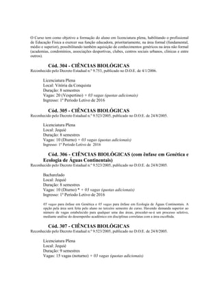 O Curso tem como objetivo a formação do aluno em licenciatura plena, habilitando o profissional
de Educação Física a exercer sua função educadora, prioritariamente, na área formal (fundamental,
médio e superior), possibilitando também aquisição de conhecimentos genéricos na área não formal
(academias, condomínios, associações desportivas, clubes, centros sociais urbanos, clínicas e entre
outros).
Cód. 304 - CIÊNCIAS BIOLÓGICAS
Reconhecido pelo Decreto Estadual n.º 9.753, publicado no D.O.E. de 4/1/2006.
Licenciatura Plena
Local: Vitória da Conquista
Duração: 8 semestres
Vagas: 20 (Vespertino) + 03 vagas (quotas adicionais)
Ingresso: 1º Período Letivo de 2016
Cód. 305 - CIÊNCIAS BIOLÓGICAS
Reconhecido pelo Decreto Estadual n.º 9.523/2005, publicado no D.O.E. de 24/8/2005.
Licenciatura Plena
Local: Jequié
Duração: 8 semestres
Vagas: 10 (Diurno) + 03 vagas (quotas adicionais)
Ingresso: 1º Período Letivo de 2016
Cód. 306 - CIÊNCIAS BIOLÓGICAS (com ênfase em Genética e
Ecologia de Águas Continentais)
Reconhecido pelo Decreto Estadual n.º 9.523/2005, publicado no D.O.E. de 24/8/2005.
Bacharelado
Local: Jequié
Duração: 8 semestres
Vagas: 10 (Diurno) * + 03 vagas (quotas adicionais)
Ingresso: 1º Período Letivo de 2016
05 vagas para ênfase em Genética e 05 vagas para ênfase em Ecologia de Águas Continentais. A
opção pela área será feita pelo aluno no terceiro semestre do curso. Havendo demanda superior ao
número de vagas estabelecido para qualquer uma das áreas, proceder-se-á um processo seletivo,
mediante análise do desempenho acadêmico em disciplinas correlatas com a área escolhida.
Cód. 307 - CIÊNCIAS BIOLÓGICAS
Reconhecido pelo Decreto Estadual n.º 9.523/2005, publicado no D.O.E. de 24/8/2005.
Licenciatura Plena
Local: Jequié
Duração: 9 semestres
Vagas: 15 vagas (noturno) + 03 vagas (quotas adicionais)
 