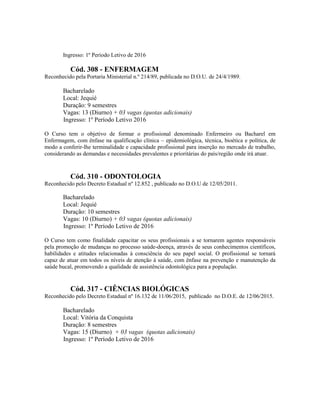 Ingresso: 1º Período Letivo de 2016
Cód. 308 - ENFERMAGEM
Reconhecido pela Portaria Ministerial n.º 214/89, publicada no D.O.U. de 24/4/1989.
Bacharelado
Local: Jequié
Duração: 9 semestres
Vagas: 13 (Diurno) + 03 vagas (quotas adicionais)
Ingresso: 1º Período Letivo 2016
O Curso tem o objetivo de formar o profissional denominado Enfermeiro ou Bacharel em
Enfermagem, com ênfase na qualificação clínica – epidemiológica, técnica, bioética e política, de
modo a conferir-lhe terminalidade e capacidade profissional para inserção no mercado de trabalho,
considerando as demandas e necessidades prevalentes e prioritárias do país/região onde irá atuar.
Cód. 310 - ODONTOLOGIA
Reconhecido pelo Decreto Estadual nº 12.852 , publicado no D.O.U de 12/05/2011.
Bacharelado
Local: Jequié
Duração: 10 semestres
Vagas: 10 (Diurno) + 03 vagas (quotas adicionais)
Ingresso: 1º Período Letivo de 2016
O Curso tem como finalidade capacitar os seus profissionais a se tornarem agentes responsáveis
pela promoção de mudanças no processo saúde-doença, através de seus conhecimentos científicos,
habilidades e atitudes relacionadas à consciência do seu papel social. O profissional se tornará
capaz de atuar em todos os níveis de atenção à saúde, com ênfase na prevenção e manutenção da
saúde bucal, promovendo a qualidade de assistência odontológica para a população.
Cód. 317 - CIÊNCIAS BIOLÓGICAS
Reconhecido pelo Decreto Estadual nº 16.132 de 11/06/2015, publicado no D.O.E. de 12/06/2015.
Bacharelado
Local: Vitória da Conquista
Duração: 8 semestres
Vagas: 15 (Diurno) + 03 vagas (quotas adicionais)
Ingresso: 1º Período Letivo de 2016
 