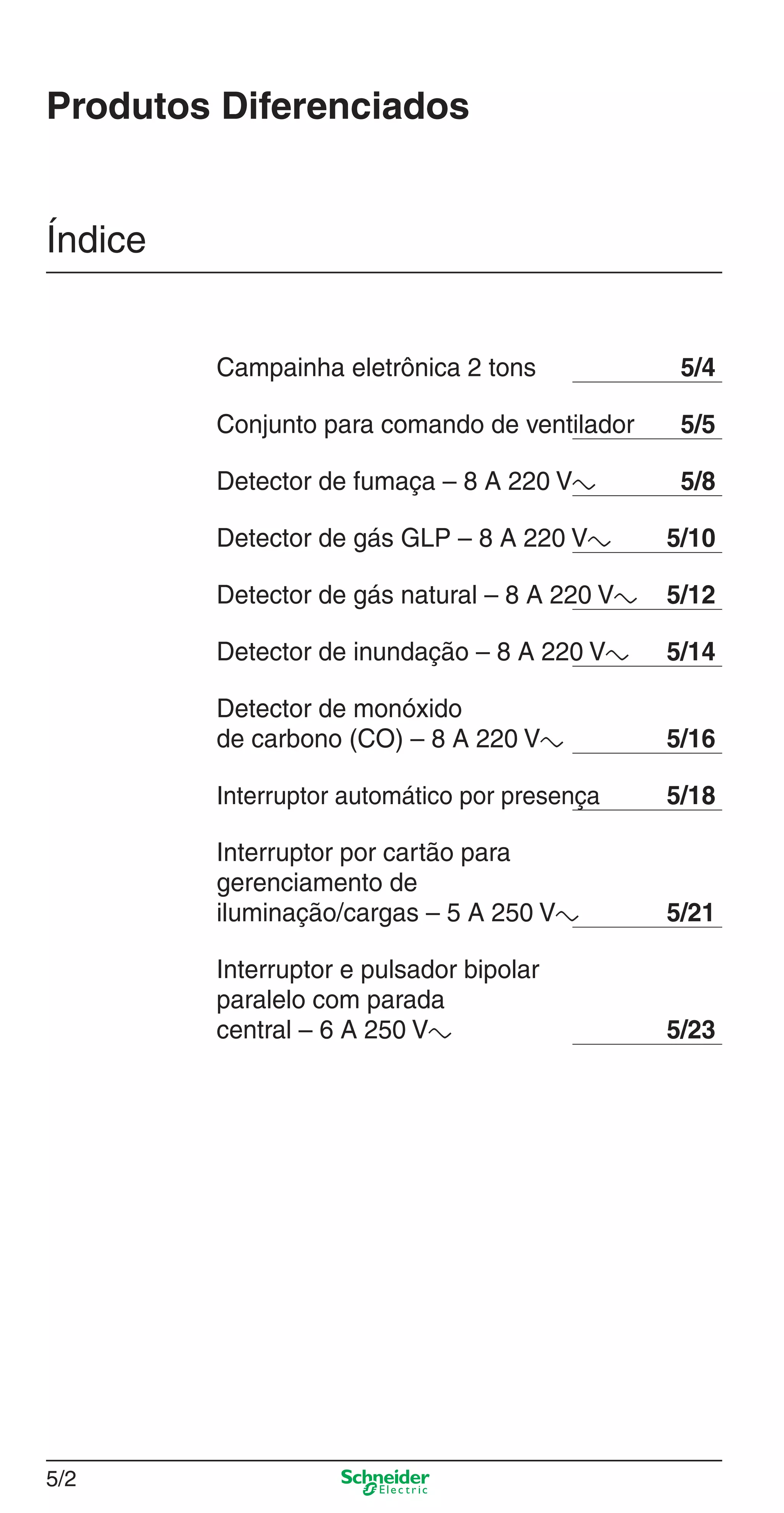 5/2
Produtos Diferenciados
Índice
Campainha eletrônica 2 tons 5/4
Conjunto para comando de ventilador 5/5
Detector de fumaça – 8 A 220 Va 5/8
Detector de gás GLP – 8 A 220 Va 5/10
Detector de gás natural – 8 A 220 Va 5/12
Detector de inundação – 8 A 220 Va 5/14
Detector de monóxido
de carbono (CO) – 8 A 220 Va 5/16
Interruptor automático por presença 5/18
Interruptor por cartão para
gerenciamento de
iluminação/cargas – 5 A 250 Va 5/21
Interruptor e pulsador bipolar
paralelo com parada
central – 6 A 250 Va 5/23
5_Produtos diferenciados.indd 5/25_Produtos diferenciados.indd 5/2 9/19/08 11:45:18 AM9/19/08 11:45:18 AM
 